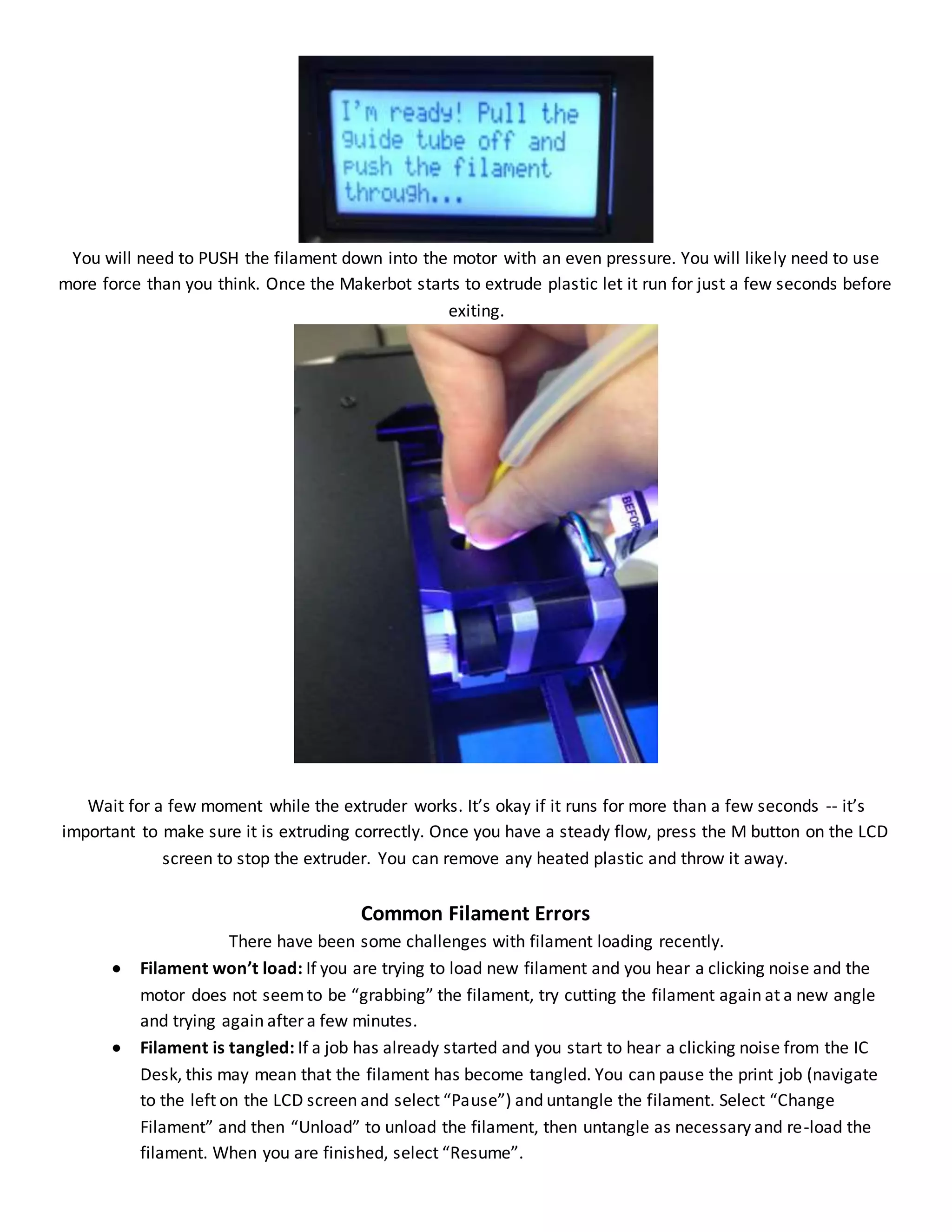 You will need to PUSH the filament down into the motor with an even pressure. You will likely need to use
more force than you think. Once the Makerbot starts to extrude plastic let it run for just a few seconds before
exiting.
Wait for a few moment while the extruder works. It’s okay if it runs for more than a few seconds -- it’s
important to make sure it is extruding correctly. Once you have a steady flow, press the M button on the LCD
screen to stop the extruder. You can remove any heated plastic and throw it away.
Common Filament Errors
There have been some challenges with filament loading recently.
 Filament won’t load: If you are trying to load new filament and you hear a clicking noise and the
motor does not seemto be “grabbing” the filament, try cutting the filament again at a new angle
and trying again after a few minutes.
 Filament is tangled: If a job has already started and you start to hear a clicking noise from the IC
Desk, this may mean that the filament has become tangled. You can pause the print job (navigate
to the left on the LCD screen and select “Pause”) and untangle the filament. Select “Change
Filament” and then “Unload” to unload the filament, then untangle as necessary and re-load the
filament. When you are finished, select “Resume”.
 