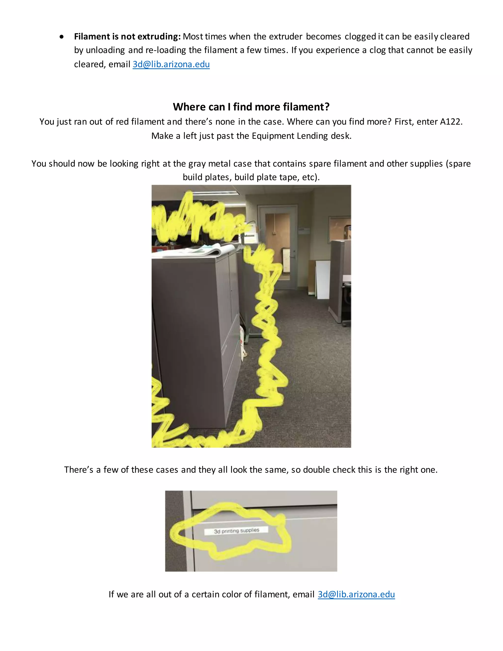  Filament is not extruding: Most times when the extruder becomes clogged it can be easily cleared
by unloading and re-loading the filament a few times. If you experience a clog that cannot be easily
cleared, email 3d@lib.arizona.edu
Where can I find more filament?
You just ran out of red filament and there’s none in the case. Where can you find more? First, enter A122.
Make a left just past the Equipment Lending desk.
You should now be looking right at the gray metal case that contains spare filament and other supplies (spare
build plates, build plate tape, etc).
There’s a few of these cases and they all look the same, so double check this is the right one.
If we are all out of a certain color of filament, email 3d@lib.arizona.edu
 