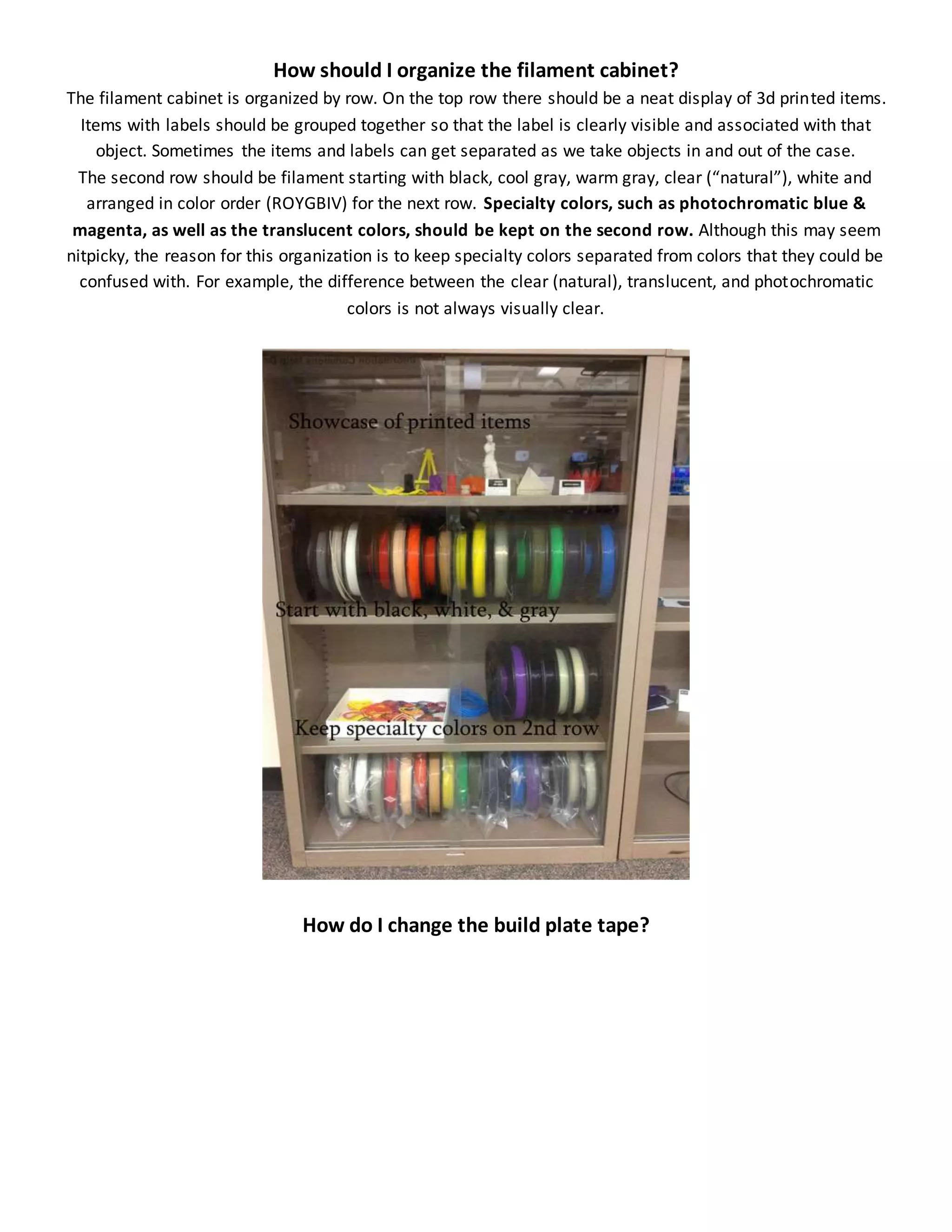 How should I organize the filament cabinet?
The filament cabinet is organized by row. On the top row there should be a neat display of 3d printed items.
Items with labels should be grouped together so that the label is clearly visible and associated with that
object. Sometimes the items and labels can get separated as we take objects in and out of the case.
The second row should be filament starting with black, cool gray, warm gray, clear (“natural”), white and
arranged in color order (ROYGBIV) for the next row. Specialty colors, such as photochromatic blue &
magenta, as well as the translucent colors, should be kept on the second row. Although this may seem
nitpicky, the reason for this organization is to keep specialty colors separated from colors that they could be
confused with. For example, the difference between the clear (natural), translucent, and photochromatic
colors is not always visually clear.
How do I change the build plate tape?
 
