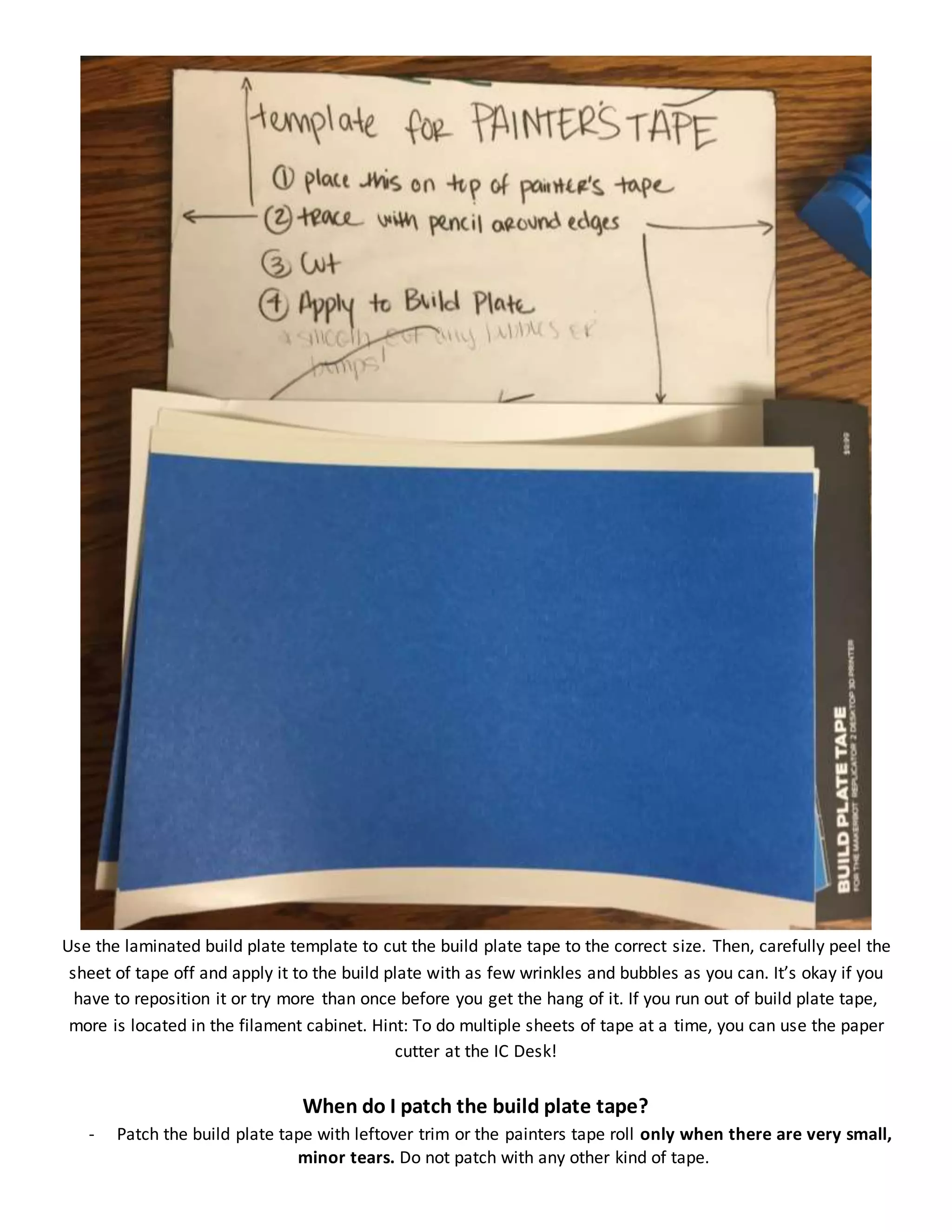 Use the laminated build plate template to cut the build plate tape to the correct size. Then, carefully peel the
sheet of tape off and apply it to the build plate with as few wrinkles and bubbles as you can. It’s okay if you
have to reposition it or try more than once before you get the hang of it. If you run out of build plate tape,
more is located in the filament cabinet. Hint: To do multiple sheets of tape at a time, you can use the paper
cutter at the IC Desk!
When do I patch the build plate tape?
- Patch the build plate tape with leftover trim or the painters tape roll only when there are very small,
minor tears. Do not patch with any other kind of tape.
 