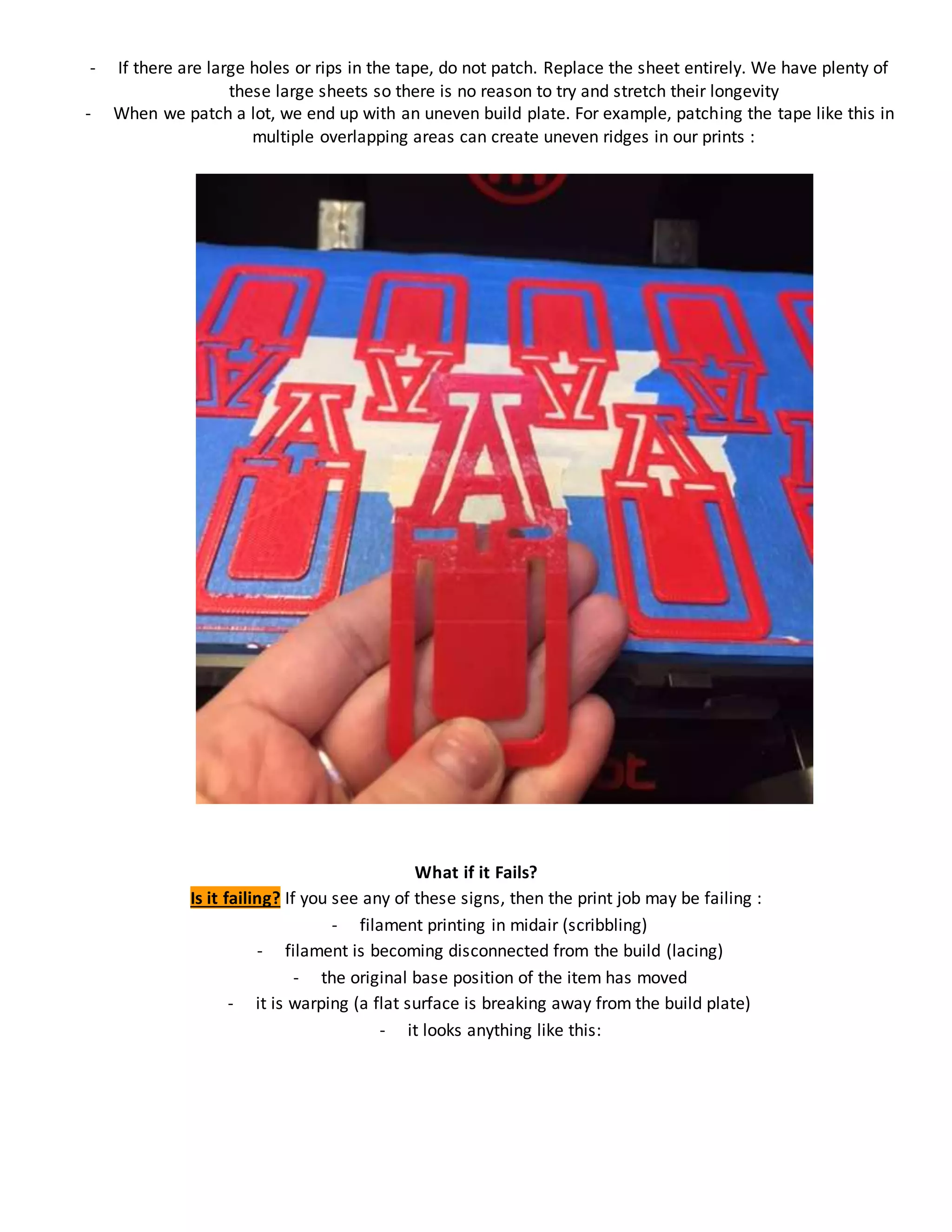 - If there are large holes or rips in the tape, do not patch. Replace the sheet entirely. We have plenty of
these large sheets so there is no reason to try and stretch their longevity
- When we patch a lot, we end up with an uneven build plate. For example, patching the tape like this in
multiple overlapping areas can create uneven ridges in our prints :
What if it Fails?
Is it failing? If you see any of these signs, then the print job may be failing :
- filament printing in midair (scribbling)
- filament is becoming disconnected from the build (lacing)
- the original base position of the item has moved
- it is warping (a flat surface is breaking away from the build plate)
- it looks anything like this:
 