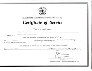 ELECTORAL COMMISSION OF KENYA (E.C.K.)
Certificate of Service
This is to certify that-
served as a
with the Electoral Commission of Kenya (E.C.K.)
In ^-.Ti^nciTr: Constituency/Ward during the H!':?. Vr.^'L'.?!!'.'.!..?.'.^:
General Election/By-election.
This certificate is issued as an attestation to the service rendered
by 5:':.?]•?. to the Electoral Commission of Kenya (E.C.K.)
S. M. KIVUITU,
Chairman, Electoral Cominission of Kenya (E.C.K.)
 