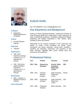 1
KHALID KHAN
Cell: +971-562922073 email: khalidgeo@hotmail.com
Profession
 Engineering
Geologist/Geotechnic
al Engineer
Position
 Assistant Resident
Engineer
Nationality
 Pakistani
Qualifications
 1995 –M.Sc,
Engineering Geology,
University of A.J. K,
Azad Kashmir,
Pakistan
 1993 – BSc (Hons)
Applied Geological
Engineering,
University of A.J. K,
Azad Kashmir,
Pakistan
Memberships
 2004 — Member of
Geological Society of
Pakistan
Areas of Expertise
Key Experience and Background
Working as Senior Engineering Geologist / Geotechnical Engineer for
Hyder Consulting Middle East Limited based in Dubai. Having over 18
years of professional experience in Geological, Geotechnical, Material
Engineering and Highway Engineering in UAE, Bahrain, Qatar,
Sultanate of Oman and Pakistan.
Responsible for the technical supervision of pile construction and
testing, G.I Works, Anchor Installation and testing, Ground
Improvement and testing, earthworks, shoring works, excavation /
backfilling and dewatering. Construction and supervision of Sub
grade, Sub-base, Aggregate Base course, Asphalt works and
Construction of Embankment.
Professional History
Year Position Company Country
2012 – Date Engineering
Geologist
Arcadis / Hyder
Consulting
Middle East
Limited
UAE
2008 – 2012 Assistant
Resident
Engineer
Hyder Consulting
Middle East
Limited
Bahrain
2005 – 2008 Engineering
Geologist
Hyder Consulting
Middle East
Limited
UAE
2004 – 2005 Engineering
Geologist
Matrix Laboratory UAE
 