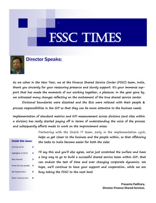 Director Speaks:
-
Inside this issue:
Journey so far 2
Highlights of 2012 3
Way forward 3
Know the key people 4
We hosted them 5
Down memory lane 6
FSSC Times
As we usher in the New Year, we at the Finance Shared Service Center (FSSC) team, India,
thank you sincerely for your reassuring presence and sturdy support. It’s your immense sup-
port that has made the moments of our working together, a pleasure. In the year gone by,
we witnessed many changes reflecting on the evolvement of the true shared service center.
Divisional boundaries were dissolved and the BUs were relieved with their people &
process responsibilities in the GIP so that they can be more attentive to the business needs.
Implementation of standard metrics and KPI measurement across divisions (and sites within
a division) has really started paying off in terms of understanding the voice of the process
and subsequently efforts made to work on the improvement areas.
Partnering with the Oracle IT team, early in the implementation cycle,
helps us get closer to the business and the people within, so that offshoring
the tasks to India become easier for both the sides
I’ll say this and you’ll also agree, we’ve just scratched the surface and have
a long way to go to build a successful shared service team within GIP, that
can endure the test of time and ever changing corporate dynamics. We
hope, we’ll continue to have your support and cooperation, while we are
busy taking the FSSC to the next level.
Prasanta Padhiary,
Director-Finance Shared Services.
 