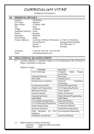 CURRICULUM VITAE
SHADRECK CHITEMBEYA
1.0 PERSONAL DETAILS
Surname : Chitembeya
First Name : Shadreck
Date of Birth : 5th
March, 1990
Sex : Male
Village : Chithonje
Traditional Authority : Chulu
District : Kasungu
Nationality : Malawian
Marital Status : Single
Contact Addresses : University of Malawi, Polytechnic C/o Mrs G. Chitembeya
Private Bag 303 Kasungu District Hospital
Chichiri Post Office Box 19
Blantyre 3 Kasungu
Cell Phone : (+265) 99 3 407 245 / 88 8 387 049
Email : schitembeya@yahoo.com
2.0 EDUCATIONAL QUALIFICATIONS
2.1 Currently studying in a Bachelors Degree in Civil Engineering at the University of
Malawi, Polytechnic in third year.
Subjects Covered:
Year One Year Two
Civil Technology Computer Aided Design
(AutoCAD)
Technical Drawing Surveying
HIV/AIDS Calculus I & II
Introduction to Computers Electrical Installation
Technology
Communication Skills Structured Programming
Algebra and Trigonometry Civil Engineering Practice
Mechanical Science Linear Algebra
Electrical Science Statics & Dynamics
Engineering Science Object Oriented Programming
Year Three Year Three
Civil Engineering Quantities Structural Design I
Civil Engineering Management Cadastral Surveying
Engineering Geology Construction Methods
Structural Analysis I Geotechnical Engineering
Fluid Mechanics for Civil
Engineers
Environmental Engineering
Probability and Statistics Numerical Methods
2.2 Malawi School Certificate of Education
Institution : Chiphaso Catholic Secondary
Obtained : 2010
 