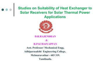 Studies on Suitability of Heat Exchanger to
Solar Receivers for Solar Thermal Power
Applications

D.R.RAJENDRAN
&
R.PACHAIYAPPAN
Asst. Professor/ Mechanical Engg,
Adhiparasakthi Engineering College,
Melmaruvathur - 603 319.
Tamilnadu.

 