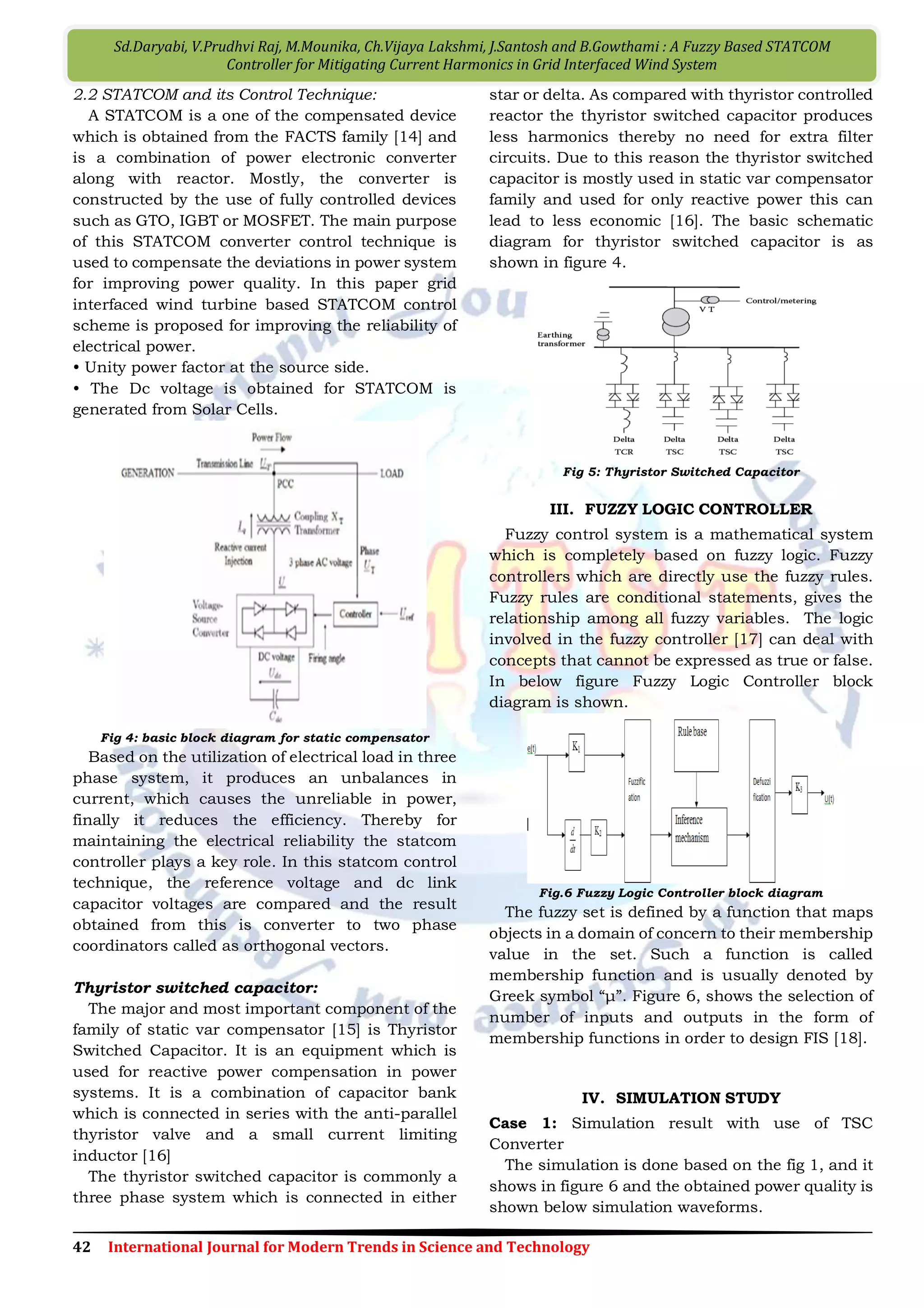 47 International Journal for Modern Trends in Science and Technology
V.Sarath Kumar, D.Rupesh, K.Prudhvi Raj, Ch.Prasanth Kumar, K.Manasa, A.Jawahar, Ch.Rajyalakshmi and Ch.Vishnu
Chakravarthi : A Frame Work for Control of Gird Connected Wind Power Using Two Layer Control
2.1 Modeling of the Wind-Turbine Doubly-Fed
Induction Generator
The wind turbine and the doubly-fed induction
generator are shown in Fig3. The AC/DC/AC
converter is divided into two components, the
rotor-side converter (Crotor) and the grid-side
converter (Cgrid). Crotor and Cgrid are Voltage-Source
Converters that use forced-commutated power
electronic devices (IGBTs) to synthesize an AC
voltage from a DC voltage source. A capacitor
connected on the DC side acts as the DC voltage
source. A coupling inductor L is used to connect
Cgrid to the grid. The three-phase rotor winding is
connected to Crotor by slip rings and brushes and
the three-phase stator winding is directly
connected to the grid.
Fig 3 DFIG connected to Wind Turbine
The power captured by the wind turbine is
converted into electrical power by the induction
generator and it is transmitted to the grid by the
stator and the rotor windings. The control system
generates the pitch angle command and the voltage
command signals Vr and Vgc for Crotor and Cgrid
respectively in order to control the power of the
wind turbine, the DC bus voltage and the voltage at
the grid terminals. An average model of the
AC/DC/AC converter is used for real-time
simulation The DC bus is simulated by a controlled
current source feeding the DC capacitor. The
current source is computed on the basis of
instantaneous power conservation principle: the
power that flows inside the two AC-sides of the
converter is equal to the power absorbed by the DC
capacitor.
III. DFIG WITH ENERGY STORAGE SYSTEM (ESS)
The ESS consists of a super capacitor bank and
a two-quadrant DC/DC converter connected to the
dc link of the DFIG as shown in figure 4. The ESS
serves as either a source or a sink of active power,
and therefore, contributes to control the generated
active power of the WTG.
Fig 4 DFIG of Wind Turbine connected with Energy Storage
System (ESS)
The dc/dc converter contains two IGBT
switches S1 and S2. Their duty ratios are
controlled to regulate the active power Pg that the
GSC exchanges with the grid. In this configuration,
the dc/dc converter can operate in two different
modes, i.e., buck or boost mode, depending on the
status of the two IGBT switches. If S1 is closed and
S2 is open, the dc/dc converter operates in the
buck mode; if S1 is open and S2 is closed, the
dc/dc converter operates in the boost mode.
The duty ratio D1 of S1 can be approximately
expressed as and the duty ratio D2 of S2 is D2 = 1 –
D1.
dc
SC
V
V
D 1
Also the nominal dc-voltage ratio Scan/Vdc,n is
0.5, where VSC,n and Vdc,n are the nominal
voltages of the super capacitor bank and the DFIG
dc link, respectively. Therefore, the nominal duty
ratio D1,nof S1 is 0.5.The duty ratio D1 of the
dc/dc converter is controlled depending on the
relationship between the active powers (Pr)of the
RSC and (Pg)of the GSC. If Pr is greater than Pg, D1
is controlled greater than 0.5. Consequently, the
super capacitor bank serves as a sink to absorb
active power, which results in the increase of its
voltage VSC. On the contrary, if Pg is greater than
Pr then D1 is controlled less than 0.5.
Consequently, the super capacitor bank serves as a
source to supply active power, which results in the
decrease of its voltage VSC. Therefore, by
controlling the duty ratio of the dc/dc converter,
the ESS serves as either a source or a sink of active
power to control the generated active power of the
WTG.
In Fig. 3.9, the reference signal Pg* is generated by
the high-layer WFSC.
 