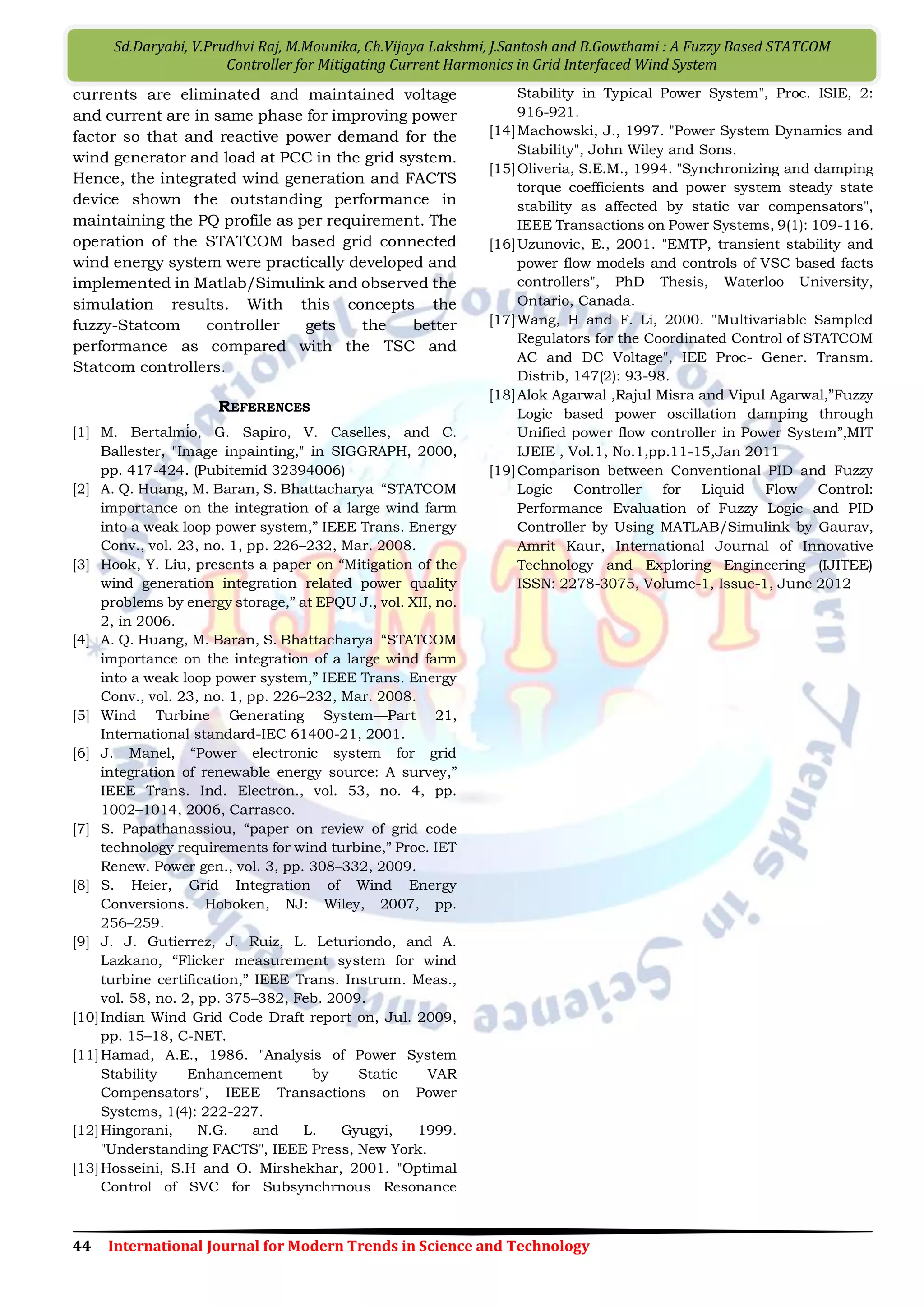 49 International Journal for Modern Trends in Science and Technology
V.Sarath Kumar, D.Rupesh, K.Prudhvi Raj, Ch.Prasanth Kumar, K.Manasa, A.Jawahar, Ch.Rajyalakshmi and Ch.Vishnu
Chakravarthi : A Frame Work for Control of Gird Connected Wind Power Using Two Layer Control
Here the simulation is done in order to maintain
the real power supplied by the wind farm is to be
maintained constant. The constant real power is
given as Pref to the wind turbines under different
conditions like wind turbines operating without
any energy storage system, operating with energy
storage system with two layer conventional
controllers. The amount of real power that has to
be maintained constant i.e., Pref is specified by the
grid operator and in this case the power is to be
maintained at 36MW.Also we will observe the
variations of wind speed and variations in voltages
in the energy storage system for WTG1, WTG6,
WTG11 and the response of the system for step
changes in input power demand given by the grid
operator.
Fig 9 Diagram of Wind Farm connected to Grid
Fig 10 Diagram of grid connected to 15 WTG’s
Fig 11 Doubly-Fed Induction Generator (DFIG) of wind
turbine
Fig 12 Doubly-Fed Induction Geneerator (DFIG) wind
turbine with Energy storage
Fig 13 Control structure for Wind Turbine
 