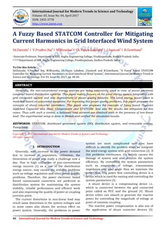 40 International Journal for Modern Trends in Science and Technology
A Fuzzy Based STATCOM Controller for Mitigating
Current Harmonics in Grid Interfaced Wind System
Sd.Daryabi1
| V.Prudhvi Raj2
| M.Mounika3
| Ch.Vijaya Lakshmi4
| J.Santosh5
| B.Gowthami6
1Associate Professor, Department of EEE, Raghu Engineering College, Visakhapatnam, Andhra Pradesh, India.
2,3,4,5,6Department of EEE, Raghu Engineering College, Visakhapatnam, Andhra Pradesh, India.
To Cite this Article
Sd.Daryabi, V.Prudhvi Raj, M.Mounika, Ch.Vijaya Lakshmi, J.Santosh and B.Gowthami, “A Fuzzy Based STATCOM
Controller for Mitigating Current Harmonics in Grid Interfaced Wind System”, International Journal for Modern Trends in
Science and Technology, Vol. 03, Issue 04, 2017, pp. 40-44.
Generally, the non-conventional energy sources are being extensively used in case of power electronic
converter based distribution systems. This paper mainly focuses on the wind energy system integrating with
grid connected system and also improvement of power quality features. The wind energy power plant is
modelled based on associated equations. For improving this power quality problems, this paper proposes the
concepts of shunt converter controllers. This paper also proposes the concepts of fuzzy based Thyristor
Switched Capacitor and Static Compensator and STATCOM. And also the results are compared for this
cases. Thus with such a control, a balanced load currents are obtained even in the presence of non-linear
load. The experimental setup is done in Matlab and verified the simulation results.
KEYWORDS: STATCOM, distributed generated system (DG), distribution system, and renewable energy,
Fuzzy Logic.
Copyright © 2017 International Journal for Modern Trends in Science and Technology
All rights reserved.
I. INTRODUCTION
Generally, with increase in the power demand
due to increase in population, utilization, the
Generation of power was really a challenge now a
day. Due to high utilization of non-conventional
energy sources [1] as a one of the distribution
energy source, may causes the stability problems
such as voltage regulation and other power quality
problems. Therefore, the power electronic based
forced commutated converters are preferred in
distribution system for maintaining the system
stability, reliable performance and efficient work
and also improving the quality of power at coupling
junction point.
The current distortions in non-linear load may
result same distortions in the system voltages and
in some cases also shows the serious effect on
power system. Generally, the problems in power
system are more complicated and also have
difficult to identify the problem when we integrate
the wind energy system with grid connection [2]. If
this problems continuous, it’s mainly causes the
damage of system and also reduces the system
efficiency. By controlling the system parameters
such as magnitude of voltage, transmission
impedance and load angle then we maintain the
power flow. The power flow controlling device is a
device which is used for varying and controlling the
system parameters [3].
A shunt device is a compensating device i.e.
which is connected between the grid connected
point called as PCC and the ground [4]. Shunt
device either can absorb or generate the reactive
power for controlling the magnitude of voltage at
point of common coupling.
The reactive power compensation is also one of
the application of shunt converter devices [5].
ABSTRACT
International Journal for Modern Trends in Science and Technology
Volume: 03, Issue No: 04, April 2017
ISSN: 2455-3778
http://www.ijmtst.com
 