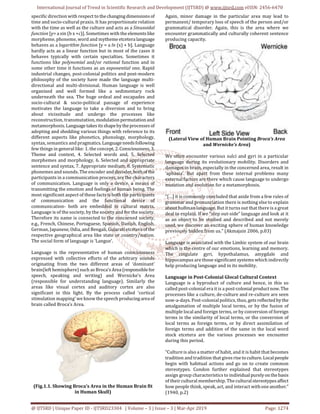 International Journal of Trend in Scientific Research and Development (IJTSRD) @ www.ijtsrd.com eISSN: 2456-6470
@ IJTSRD | Unique Paper ID - IJTSRD23304 | Volume – 3 | Issue – 3 | Mar-Apr 2019 Page: 1274
specific direction with respect to thechangingdimensionsof
time and socio-cultural praxis. It has proportionate relation
with the time as well as the culture and acts as a Sinusoidal
function [y= a sin (b x +c)]. Sometimes with the elementslike
morpheme, phoneme, word and mytheme etcetera language
behaves as a logarithm function [y = a ln (x) + b]. Language
hardly acts as a linear function but in most of the cases it
behaves typically with certain specialties. Sometimes it
functions like polynomial and/or rational function and in
some other time it functions as an exponential one. Rapid
industrial changes, post-colonial politics and post-modern
philosophy of the society have made the language multi-
directional and multi-divisional. Human language is well
organized and well formed like a sedimentary rock
underneath the sea. The huge ordeal and escapades and
socio-cultural & socio-political passage of experience
motivates the language to take a diversion and to bring
about vicissitude and undergo the processes like
reconstruction, transmutation,modulationpermutationand
metamorphosis.Languagetakesitsshapebytheprocessesof
adopting and shedding various things with reference to its
different aspects like phonetics, phonology, morphology,
syntax, semantics and pragmatics.Languageneedsfollowing
few things in general like: 1. the concept,2.Consciousness, 3.
Theme and context, 4. Selected words and, 5. Selected
morphemes and morphology, 6. Selected and appropriate
sentence and syntax, 7. Appropriate medium, 8. Systematic
phonemes and sounds. The encoder and decoder, bothofthe
participants in a communication process, are the characters
of communication. Language is only a device, a means of
transmitting the emotion and feelings of human being. The
most significant aspect of these facts is both the participants
of communication and the functional device of
communication- both are embedded in cultural matrix.
Language is of the society, by the society and for the society.
Therefore its name is connected to the concerned society,
e.g., French, Chinese, Portuguese, Spanish, Danish, English,
German, Japanese, Odia, and Bengali, Gujarati etceteraofthe
respective geographical area like state or country/nation.
The social form of language is ‘Langue’.
Language is the representative of human consciousness
expressed with collective efforts of the arbitrary sounds
originating from the two different areas of ‘dominant’
brain(left hemisphere) such as Broca’s Area(responsiblefor
speech, speaking and writing) and Wernicke’s Area
(responsible for understanding language). Similarly the
areas like visual cortex and auditory cortex are also
significant in this light. By the process called ‘cortical
stimulation mapping’ we know the speech producingarea of
brain called Broca’s Area.
(Fig.1.1. Showing Broca’s Area in the Human Brain fit
in Human Skull)
Again, minor damage in the particular area may lead to
permanent/ temporary loss of speech of the person and/or
grammatical disorder. Again, this is the area where we
encounter grammatically and culturally coherent sentence
producing capacity.
(Lateral View of Human Brain Pointing Broca’s Area
and Wernicke’s Area)
We often encounter various sulci and gyri in a particular
language during its evolutionary mobility. Disorders and
damages in brain, especially in the concerned area, result in
‘aphasia’. But apart from these internal problems many
external factors are there which cause language to undergo
mutation and evolution for a metamorphosis.
“[…] it is commonly concluded that aside from a few rules of
grammar and pronunciation there is nothing else to explain
about hu8man language. But it turns out that there is a great
deal to explain. If we “step out-side” language and look at it
as an object to be studied and described and not merely
used, we discover an exciting sphere of human knowledge
previously hidden from us.” (Akmajain 2006, p.03)
Language is associated with the Limbic system of our brain
which is the centre of our emotions, learning and memory.
The cingulate gyri, hypothalamus, amygdale and
hippocampus are those significant systems which indirectly
help producing language and in its mobility.
Language in Post-Colonial Glocal Cultural Context
Language is a byproduct of culture and hence, in this so
called post-colonial era it is a post-colonialproductnow.The
processes like a culture, de-culture and re-culture are seen
now-a-days. Post-colonial politics, thus, gets reflectedbythe
amalgamation of multiple local terms, or by the fusion of
multiple local and foreign terms, or by conversion of foreign
terms in the similarity of local terms, or the conversion of
local terms as foreign terms, or by direct assimilation of
foreign terms and addition of the same in the local word
stock etcetera are the various processes we encounter
during this period.
“Culture is also a matter of habit, and it is habit thatbecomes
tradition and tradition that gives risetoculture.Localpeople
begin with habitual actions and go on to create common
stereotypes. Condon further explained that stereotypes
assign group characteristics to individualpurelyonthebasis
of their cultural membership. The culturalstereotypesaffect
how people think, speak, act, and interact withoneanother.”
(1940, p.2)
 