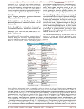International Journal of Trend in Scientific Research and Development (IJTSRD) @ www.ijtsrd.com eISSN: 2456-6470
@ IJTSRD | Unique Paper ID - IJTSRD23304 | Volume – 3 | Issue – 3 | Mar-Apr 2019 Page: 1275
Sometimes we see we have lost some cultural fragments or
the cultural unit as a whole. Some other time we encountera
denatured form of culture and similarly we see the fusion of
two different cultures which resultin anew culture.Allthese
three processes have widened thedimensionsof vocabulary,
accent and other linguistic assets of a colonized language.
Words like:
Byron> Baaigana, Shakespeare> shekapiyara, Alexander>
Alksyandra, Sikandar or the terms like:
Goldeniaa (Golden + iaa), Rascalbaaji (Rascal + Baaji),
Mentaaliaa (Mental + Iaa), Professorgiri(Professor+Giri),or
the terms like:
Bottle > Botal[a], Table> Tebul[a], Chair> Chiaar[a], Arm
Chair> Aaraam[a] Chiaar[a], Box> Baaksa, or the terms like
School > /= School, Bag >/= Bag, Bat>/= Bat, Luck >/= Luck,
Lock >/= Lock etcetera
Leonard Bloomfield has pointed out many directions of
language change like: broadening, narrowing, metonymy,
elevation, degradation, euphemism and hyperbole. All these
forms of changes expect various socio-cultural, socio-
political and psychological dimensions of languagemobility.
Language is a subject to change as it is associated with
culture which means appropriate change as per the
requirements of the time. The language which is more
flexible and generous keeps the potency to live more and
more in the head, heart and spirit of people, time and space.
“No human language is fixed, uniform, or unvarying; all
languages show internal variation. Actual usage varies from
group to group, and speaker to speaker, in terms of the
pronunciation of a language, the choice of words and the
meaning of those words, and even the use of syntactic
constructions. To take a well-known example, the speech of
Americans is noticeably different from the speech of the
British, and the speech of the British, and the speechof these
two groups in turn is distinct from the speech of Australians.
When groups of speakers different noticeably in their
language, they are often said to speak differentdialectsof the
language.” (Akmajain 2006, p.275)
The culture inhibits a language in particular in order to
express its private and inherited philosophy. Some
differences may be seen in between British and American
dictions.
BRITISH TERM AMERICAN TERM
Garage Service Station
Vest Undershirt
Grasshopper Happy grass (Virginia)
Darling(Wife) Honey (to spouse)
Telephonist Switchboard operator
Underground Subway
Lift Elevator
Action reply Instant replay
Anti-clockwise Counter clockwise
Biscuit Cookie
Garden Yard; lawn
Zebra crossing Crosswalk
Windscreen Windshield
Walking frame Walker
Verge (of a road) Shoulder
Trolley Shopping cart
Trainers Sneakers
Trading estate Industrial park
Trade union Labor union
Starter Appetizer
Solicitor Lawyer
Sleeping partner Silent partner
Semibreve (in music) Whole note
Ring road Beltway
Recorded delivery Certified mail
These dialectical variations and typical words used for a typical purpose and the difference betweenthetwo languagesclearly
shows that American Culture is more flexible, wide hearted, funny and more informal than that of the British one. Further, in
this case “although the notion of mutual intelligibility seems like a reasonable criterionin definingdialects,thesituationcanbe
considerably complicated by social and political factors.” (Akmajain 2006, p. 279) Therefore, thepeopleofNorthern Chinacan
hardly understand some of the terms of Southern China. Similarly, the case of Odisha, one of the rising and significantstatesof
India, we encounter such problems in between eastern Odisha and Southern Odisha as well as in Western Odisha and vice
versa. ‘Chhenaa’(a milk product-food/ cow dung) term has hell and heaven difference in meaning in between eastern and
western Odisha. The word like ‘Tandraa’ (sleeping /hurried)hasthatkindofproblemin betweeneastern andsouthern Odisha.
“Cultural learning helps us to discover that there are a multitude of ways of viewing the world. Understandingtherelationship
between culture and linguistics will help us to develop instructional strategies and pedagogies for teaching second languages.
In the information driven world, language ability gradually becomes an essentialskill. Accordingto Kramsch(1993),culturein
 