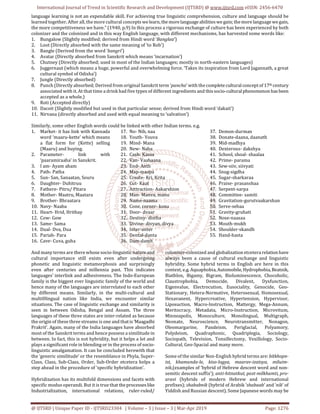 International Journal of Trend in Scientific Research and Development (IJTSRD) @ www.ijtsrd.com eISSN: 2456-6470
@ IJTSRD | Unique Paper ID - IJTSRD23304 | Volume – 3 | Issue – 3 | Mar-Apr 2019 Page: 1276
language learning is not an expendable skill. For achieving true linguistic comprehension, culture and language should be
learned together. After all, the more cultural concepts welearn,themorelanguageabilitieswegain; themore languagewegain,
the more competitiveness we have.” (1940, p.9) In this process a rigorous exchange of culture has been experienced by both
colonizer and the colonized and in this way English language, with different mechanisms, has harvested some words like:
1. Bungalow (Slightly modified; derived from Hindi word ‘Banglaa’)
2. Loot (Directly absorbed with the same meaning of ‘to Rob’)
3. Bangle (Derived from the word ‘bangri’)
4. Avatar (Directly absorbed from Sanskrit which means ‘incarnation’)
5. Chutney (Directly absorbed; used in most of the Indian languages; mostly in north-eastern languages)
6. Juggernaut (which means a huge, powerful and overwhelming force. ‘Takes its inspiration from Lord Jagannath, a great
cultural symbol of Odisha’)
7. Jungle (Directly absorbed)
8. Punch (Directly absorbed; Derived from original Sanskrit term ‘pancha’ with the complete cultural conceptof17th century
associated with it. At that time a drink had five types of different ingredients and thissocio-culturalphenomenonhas been
accepted as a whole.)
9. Roti (Accepted directly)
10. Dacoit (Slightly modified but used in that particular sense; derived from Hindi word ‘dakait’)
11. Nirvana (directly absorbed and used with equal meaning to ‘salvation’)
Similarly, some other English words could be linked with other Indian terms. e.g.
1. Market- it has link with Kannada
word ‘maaru-kette’ which means
a flat form for (Kette) selling
(Maaru) and buying.
2. Parameter- link with
‘paaramiraaha’ in Sanskrit.
3. I am- Ayam aham
4. Path- Patha
5. Sun- San, Sanaatan, Souru
6. Daughter- Duhitruu
7. Fathere- Pitru/ Pitara
8. Mother- Maatru, Maatara
9. Brother- Bhraatara
10. Navy- Naaba
11. Heart- Hrid, Hrithay
12. Cow- Gow
13. Same- Sama
14. Dual- Dva, Dua
15. Pariah- Para
16. Cave- Cuva, guha
17. No- Nih, naa
18. Youth- Youva
19. Mind- Mana
20. New- Naba
21. Cash- Kassa
22. Van- Vaahaana
23. End- Anth
24. Map-maapa
25. Create- Kri, Krita
26. Cut- Kaat
27. Atttraction- Aakarshion
28. Man- Manva, manu
29. Name-naama
30. Cone, corner- kona
31. Door- dvaar
32. Destiny- distha
33. Divine- divyan, divya
34. Inter-anter
35. Dental-danta
36. Dam-damh
37. Demon-durman
38. Donate-daana, daanath
39. Mid-madhya
40. Dexterous- dakshya
41. School, shoal- shaalaa
42. Prime- parama
43. Sew-siiv, siivyati
44. Snug-sigdha
45. Sugar-sharkaraa
46. Praise- prasanshaa
47. Serpent-sarpa
48. Committee- samiti
49. Gravitation-gurutvaakarshan
50. Serve-sebaa
51. Gravity-gruhati
52. Nose-naasaa
53. Mouth-mukh
54. Shoulder-skandh
55. Hand-hasta
And many terms are there whose socio-linguisticnatureand
cultural importance still exists even after undergoing
phonetic and linguistic metamorphosis and surprisingly
even after centuries and millennia past. This indicates
languages’ interlink and adhesiveness. The Indo-European
family is the biggest ever linguistic family of the world and
hence many of the languages are interrelated to each other
by different means. Similarly, in the multi-cultural and
multi0lingual nation like India, we encounter similar
situations. The case of linguistic exchange and similarity is
seen in between Odisha, Bengal and Assam. The three
languages of these three states are inter-related as because
the origin of these three streams is one and thatis‘Maagadhi
Prakrit’. Again, many of the India languages have absorbed
most of the Sanskrit terms and hence possess a similitude in
between. In fact, this is not hybridity, but it helps a lot and
plays a significant role in blending or in the process of socio-
linguistic amalgamation. It can be concluded herewith that
the ‘generic similitude’ or the resemblance in Phyla, Super-
Class, Class, Sub-Class, Order, Sub-Order etcetera helps a
step ahead in the procedure of ‘specific hybridization’.
Hybridization has its multifold dimensions and facets with
specific modus operandi. But it is true that theprocesseslike
Industrialization, international relations, ruler-ruled/
colonizer-colonized and globalization etcetera relationhave
always been a cause of cultural exchange and linguistic
hybridity. Some hybrid terms in English are here in this
context, e.g. Aquaphobia,Automobile, Hydrophobia,Beatnik,
Biathlon, Bigamy, Bigram, Bioluminescence, Chocoholic,
Claustrophobia, Democide, Divalent, Dysfunction,
Eigenvalue, Electrocution, Eusociality, Genocide, Geo-
Stationary, Hetera-Normative, Heterosexual, Homosexual,
Hexavanent, Hypercreative, Hypertension, Hypervisor,
Liposuction, Macro-Instruction, Mattergy, Mega-Annum,
Meritocracy, Metadata, Micro-Instruction, Microvitum,
Minneapolis, Monoculture, Monolingual, Multigraph,
Neonate, Neuroscience, Neurotransmitter, Nonagon,
Oleomargarine, Pandeism, Periglacial, Polyamory,
Polydeism, Quadraphonic, Quadriplegia, Sociology,
Sociopath, Television, Tonsillectomy, Vexillology, Socio-
Cultural, Geo-Spacial and many more.
Some of the similar Non-English hybrid terms are: bitkhopn-
ist, khamunda-le, kiso-logya, maarav-izatsya, miluim-
nik,(examples of ‘hybrid of Hebrew descent word and non-
semitic descent suffix’); anti-hitnatkut, post-milkhamti, pro-
aravi (hybrids of modern Hebrew and international
prefixes); shababnik (hybrid of Arabik ‘shabaab’ and ‘nik’ of
Yiddish and Russian descent). Some Japanese words may be
 