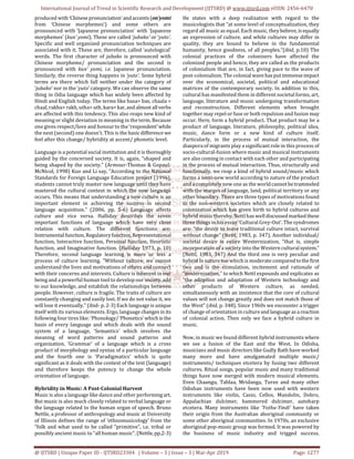 International Journal of Trend in Scientific Research and Development (IJTSRD) @ www.ijtsrd.com eISSN: 2456-6470
@ IJTSRD | Unique Paper ID - IJTSRD23304 | Volume – 3 | Issue – 3 | Mar-Apr 2019 Page: 1277
produced with‘Chinese pronunciation’andaccents(on’yomi
from ‘Chinese morphemes’) and some others are
pronounced with ‘Japanese pronunciation’ with ‘Japanese
morphemes’ (kun’ yomi). These are called ‘jubako’ or ‘yuto’.
Specific and well organized pronunciation techniques are
associated with it. These are, therefore, called ‘autological’
words. The first character of jubako is pronounced with
Chinese morpheme/ pronunciation and the second is
pronounced with kun’ yomi, i.e. Japanese pronunciation.
Similarly, the reverse thing happens in ‘yuto’. Some hybrid
terms are there which fall neither under the category of
‘jubako’ nor in the ‘yuto’ category. We can observe the same
thing in Odia language which has widely been affected by
Hindi and English today. The terms like basa> bas, chaala >
chaal, rakha> rakh, utha> uth, kara>kar, and almost all verbs
are affected with this tendency. This also reaps new kind of
meaning or slight deviation in meaning in the term. Because
one gives respect/love and honour to the ‘respondent’while
the next (second) one doesn’t. This is the basicdifference we
feel after this change/ hybridity at accent/ phonetic level.
Language is a potential social institution and it is thoroughly
guided by the concerned society. It is, again, “shaped and
being shaped by the society.” (Armour-Thomas & Gopaul-
McNicol, 1998) Kuo and Li say, “According to the National
Standards for Foreign Language Education project (1996),
students cannot truly master new language until they have
mastered the cultural context in which the new language
occurs. This means that understanding a new culture is an
important element in achieving the success in second
language acquisition.” (2006, pp. 5-6) Language affects
culture and vice versa. Halliday describes the seven
important functions of language which have very close
relation with culture. The different functions are:
Instrumentalfunction,Regulatoryfunction,Representational
function, Interactive function, Personal function, Heuristic
function, and Imaginative function. (Halliday 1973, p. 10)
Therefore, second language learning is more or less a
process of culture learning. “Without culture, we cannot
understand the lives and motivations of others and connect
with their concerns and interests. Culture is inherent in our
being and a powerful human tool to develop our society, add
to our knowledge, and establish the relationships between
people. However, culture is fragile. The traits of culture are
constantly changing and easily lost. If we do not value it, we
will lose it eventually.” (ibid- p. 2-3) Each language is unique
itself with its various elements. Ergo, language changes in its
following four tires like: ‘Phonology/‘Phonetics’which is the
basis of every language and which deals with the sound
system of a language, ‘Semantics’ which involves the
meaning of word patterns and sound patterns and
organization, ‘Grammar’ of a language which is a cross
product of morphology and syntax of a particular language
and the fourth one is ‘Paradigmatics’ which is quite
significant as it deals with the context of the text (language)
and therefore keeps the potency to change the whole
orientation of language.
Hybridity in Music: A Post-Colonial Harvest
Music is also a language like dance and other performingart.
But music is also much closely related to verbal language or
the language related to the human organ of speech. Bruno
Nettle, a professor of anthropology and music at University
of Illinois defines the range of ‘ethnomusicology’ from the
“folk and what used to be called “primitive”, i.e. tribal or
possibly ancient music to “all human music”. (Nettle,pp.2-3)
He states with a deep realization with regard to the
musicologists that “at some level of conceptualization, they
regard all music as equal. Each music, they believe,isequally
an expression of culture, and while cultures may differ in
quality, they are bound to believe in the fundamental
humanity, hence goodness, of all peoples.”(ibid, p.10) The
colonial practices of the colonizers have affected the
colonized people and hence, they are called as the products
of colonialism that are, in fact, giving pace to the wave of
post-colonialism. The colonial wavehasputimmenseimpact
over the economical, societal, political and educational
matrices of the contemporary society. In addition to this,
cultural has manifested them in different societal forms, art,
language, literature and music undergoing transformation
and reconstruction. Different elements when brought
together may repel or fuse or both repulsion and fusion may
occur. Here, form a hybrid product. That product may be a
product of language, literature, philosophy, political idea,
music, dance form or a new kind of culture itself.
Particularly, in the process of mutual interaction, the
diaspora of migrants play a significant role in this process of
socio-cultural-fusion where music and musical instruments
are also coming in contact with each other and participating
in the process of mutual interaction. Thus, structurally and
functionally, we reap a kind of hybrid sound/music which
forms a semi-new world according to nature of the product
and a completely new one as the worldcannotbetrammeled
with the marges of language, land, political territory or any
other boundary. There are three types of motivations found
in the non-western societies which are closely related to
colonization which has given birth to hybrid cultures and
hybrid music thereby. Nettl has welldiscussed marked these
three things in his essay ‘Cultural Grey-Out’. The syndromes
are: “the desire to leave traditional culture intact, survival
without change” (Nettl, 1983, p. 347). Another individual/
societal desire is entire Westernization, “that is, simple
incorporation of a society into the Western culturalsystem.”
(Nettl, 1983, 347) And the third one is very peculiar and
hybrid in nature too which is moderate comparedtothefirst
two and is the stimulation, incitement and rationale of
“modernization,” to which Nettl expounds and explicates as
“the adoption and adaptation of Western technology and
other products of Western culture, as needed,
simultaneously with an insistence that the core of cultural
values will not change greatly and does not match those of
the West” (ibid, p. 348). Since 1960s we encounter a trigger
of change of orientation in cultureand language asareaction
of colonial action. Then only we face a hybrid culture in
music.
Now, in music we found different hybrid instruments where
we see a fusion of the East and the West. In Odisha,
musicians and music directors like Gudly Rath have worked
many more and have amalgamated multiple music/
instruments/ techniques etcetera by fusing two different
cultures. Ritual songs, popular music and many traditional
things have now merged with modern musical elements.
Even Chaangu, Tablaa, Mridanga, Turee and many other
Odishan instruments have been now used with western
instruments like violin, Casio, Cellos, Mandolin, Dobro,
Appalachian dulcimer, hammered dulcimer, autoharp
etcetera. Many instruments like ‘Yothu-Yindi’ have taken
their origin from the Australian aboriginal community or
some other aboriginal communities. In 1970s, an exclusive
aboriginal pop-music group was formed. It was powered by
the business of music industry and trigged success.
 