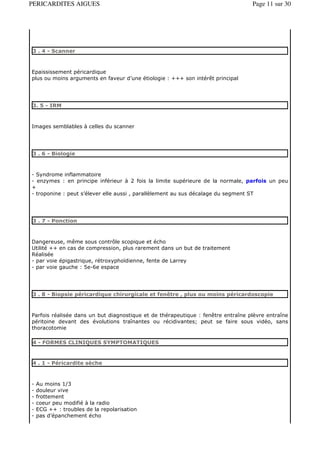 PERICARDITES AIGUES                                                               Page 11 sur 30




3 . 4 - Scanner



Epaississement péricardique
plus ou moins arguments en faveur d’une étiologie : +++ son intérêt principal




3. 5 - IRM



Images semblables à celles du scanner




3 . 6 - Biologie



- Syndrome inflammatoire
- enzymes : en principe inférieur à 2 fois la limite supérieure de la normale, parfois un peu
+
- troponine : peut s’élever elle aussi , parallèlement au sus décalage du segment ST




3 . 7 - Ponction



Dangereuse, même sous contrôle scopique et écho
Utilité ++ en cas de compression, plus rarement dans un but de traitement
Réalisée
- par voie épigastrique, rétroxyphoïdienne, fente de Larrey
- par voie gauche : 5e-6e espace




3 . 8 - Biopsie péricardique chirurgicale et fenêtre , plus ou moins péricardoscopie



Parfois réalisée dans un but diagnostique et de thérapeutique : fenêtre entraîne plèvre entraîne
péritoine devant des évolutions traînantes ou récidivantes; peut se faire sous vidéo, sans
thoracotomie

4 - FORMES CLINIQUES SYMPTOMATIQUES


4 . 1 - Péricardite sèche



-   Au moins 1/3
-   douleur vive
-   frottement
-   coeur peu modifié à la radio
-   ECG ++ : troubles de la repolarisation
-   pas d’épanchement écho
 