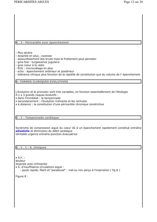 PERICARDITES AIGUES                                                                      Page 12 sur 30




4 . 2 - Péricardite avec épanchement



-   Plus sévère
-   dyspnée en plus , cyanose
-   assourdissement des bruits mais le frottement peut persister
-   gros foie - turgescence jugulaire
-   gros coeur à la radio
-   ECG : microvoltage en plus
-   echo : épanchement antérieur et postérieur
-   tolérance clinique plus fonction de la rapidité de constitution que du volume de l’ épanchement

5- FORMES CLINIQUES EVOLUTIVES



L’évolution et le pronostic sont très variables, en fonction essentiellement de l’étiologie
Il y a 3 grands risques évolutifs :
• dans l’immédiat : la tamponnade
• secondairement : l’évolution traînante et les rechutes
• à distance : la constitution d’une péricardite chronique constrictive




5 . 1 - Tamponnade cardiaque



Syndrome de compression aiguë du coeur dû à un épanchement rapidement constitué entraîne
adiastolie et diminution du débit cardiaque
Véritable urgence entraîne ponction évacuatrice




5 . 1 . 1 - S. cliniques



• S.F. :
douleur
dyspnée avec orthopnée
• S. d’insuffisance circulatoire aiguë :
    - pouls rapide, filant et “paradoxal“ : mal ou non perçu à l’inspiration ( fig 8 )

Figure 8 :
 