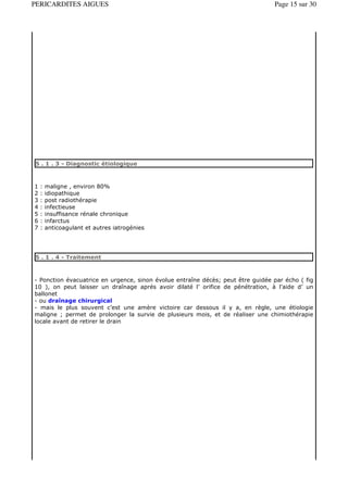 PERICARDITES AIGUES                                                              Page 15 sur 30




5 . 1 . 3 - Diagnostic étiologique



1   :   maligne , environ 80%
2   :   idiopathique
3   :   post radiothérapie
4   :   infectieuse
5   :   insuffisance rénale chronique
6   :   infarctus
7   :   anticoagulant et autres iatrogénies




5 . 1 . 4 - Traitement



- Ponction évacuatrice en urgence, sinon évolue entraîne décès; peut être guidée par écho ( fig
10 ), on peut laisser un draînage aprés avoir dilaté l’ orifice de pénétration, à l’aide d’ un
ballonet
- ou draînage chirurgical
- mais le plus souvent c’est une amère victoire car dessous il y a, en règle, une étiologie
maligne ; permet de prolonger la survie de plusieurs mois, et de réaliser une chimiothérapie
locale avant de retirer le drain
 