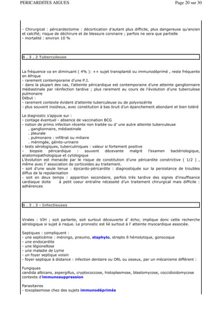 PERICARDITES AIGUES                                                                  Page 20 sur 30




- Chirurgical : péricardectomie : décortication d’autant plus difficile, plus dangereuse qu’ancien
et calcifié; risque de déchirure et de blessure coronaire ; parfois ne sera que partielle
- mortalité : environ 10 %




6 . 3 . 2 Tuberculeuse



La fréquence va en diminuant ( 4% ): ++ sujet transplanté ou immunodéprimé , reste fréquente
en Afrique
- rarement contemporaine d’une P.I.
- dans la plupart des cas, l’atteinte péricardique est contemporaine d’une atteinte ganglionnaire
médiastinale par réinfection tardive ; plus rarement au cours de l’évolution d’une tuberculose
pulmonaire
Début :
- rarement contexte évident d’atteinte tuberculeuse ou de polyviscérite
- plus souvent insidieux, avec constitution à bas bruit d’un épanchement abondant et bien toléré

Le diagnostic s’appuie sur :
- contage éventuel - absence de vaccination BCG
- notion de primo infection récente non traitée ou d’ une autre atteinte tuberculeuse
    . ganglionnaire, médiastinale
    . pleurale
    . pulmonaire : infiltrat ou miliaire
    . méningée, génito-urinaire
- tests sérologiques, tuberculiniques : valeur si fortement positive
-    biopsie    péricardique    :    souvent   décevante     malgré    l’examen    bactériologique,
anatomopathologique et cytologique
L’évolution est menacée par le risque de constitution d’une péricardite constrictive ( 1/2 ) ,
même avec l’ association de corticoïdes au traitement.
- soit d’une seule tenue : épicardo-péricardite : diagnostiquée sur la persistance de troubles
diffus de la repolarisation
- soit en deux temps : apparition secondaire, parfois très tardive des signes d’insuffisance
cardiaque doite       à petit coeur entraîne nécessité d’un traitement chirurgical mais difficile :
adhérences




6 . 3 . 3 - Infectieuses



Virales : VIH ; soit parlante, soit surtout découverte d’ écho; implique donc cette recherche
sérologique si sujet à risque. Le pronostic est lié surtout à l’ atteinte myocardique associée.

Septiques : compliquent :
- une septicémie : méningo, pneumo, staphylo, strepto ß hémolytique, gonocoque
- une endocardite
- une légionellose
- une maladie de Lyme
- un foyer septique voisin
- foyer septique à distance : infection dentaire ou ORL ou osseux, par un mécanisme différent :

Fungiques
candida albicans, aspergillus, cryptococcose, histoplasmose, blastomycose, coccidioidomycose
contexte d’immunosuppression

Parasitaires
- toxoplasmose chez des sujets immunodéprimés
 