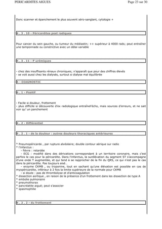 PERICARDITES AIGUES                                                                  Page 23 sur 30




Donc scanner et épanchement le plus souvent séro-sanglant, cytologie +




6 . 3 . 10 - Péricardites post radiques



Pour cancer du sein gauche, ou tumeur du médiastin; ++ supérieur à 4000 rads; peut entraîner
une tamponnade ou constrictive avec un délai variable




6 . 3 . 11 - P urémiques



- chez des insuffisants rénaux chroniques; n’apparaît que pour des chiffres élevés
- se voit aussi chez les dialysés, surtout si dialyse mal équilibrée

6 - DIAGNOSTIC


6 . 1 - Positif



- Facile si douleur, frottement
- plus difficile si découverte d’ex radiologique entraînel’écho, mais sources d’erreurs, et ne sait
voir qu’ un panchement




6 . 2 - Différentiel


6 . 2 . 1 - de la douleur : autres douleurs thoraciques antérieures



* Pneumopéricarde , par rupture alvéolaire; double contour aérique sur radio
* l’infarctus :
     - fièvre : retardée
     - ECG : modifié dans des dérivations correspondant à un territoire coronaire, mais c’est
parfois le cas pour la péricardite. Dans l’infarctus, la surélévation du segment ST s’accompagne
d’une onde T augmentée, et qui tend à se rapprocher de la fin du QRS, ce qui n’est pas le cas
dans la péricardite. Pas toujours aisé…
     - enzyme CKMB , ou troponine, tout en sachant qu’une élévation est possible en cas de
myopéricardite, inférieur à 2 fois la limite supérieure de la normale pour CKMB
     - si doute : pas de thrombolyse et d’anticoagulation
* dissection aortique , en raison de la présence d’un frottement dans les dissection de type A
* embolie pulmonaire
* pneumothorax
* pancréatite aiguë; peut s’associer
* spasmophilie




6 . 2 . 2 - du frottement
 