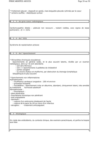 PERICARDITES AIGUES                                                                Page 24 sur 30



* Frottement pleural : disparaît en apnée, mais languette pleurale rythmée par le coeur
* certains souffles : diastoliques surtout




6 . 2 . 3 - du gros coeur radiologique



Cardiomyopathie dilatée : pédicule non raccourci , restant visibles, avec signes de stase
pulmonaire ; et ++ écho




6 . 2 . 4 - de l’ ECG



Syndrome de repolarisation précoce




6 . 2 . 5 - de l’ épanchement



* Péricardites chroniques exsudatives
   Epanchements en général isolés, et le plus souvent latents, révélés par un examen
radiologique, alors qu’ ils sont abondants
       - soit séro-fibrineux
       - soit ++ épanchements à paillettes de cholestérol
       - parfois sanglant
       - ou encore chyleux et chyliforme, par obstruction du drainage lymphatique
   Idiopathiques le plus souvent

* Epanchements non inflammatoires
Hydropéricarde :
    - insuffisance cardiaque congestive : 200 ml environ
    - grossesse finissante
    - myxœdème : épanchement riche en albumine, abondant, cliniquement latent, très sensible
au traitement      hormonal substitutif
Hémopéricarde :
    - traumatique :
- plaie pénétrante
- traumatisme thoracique non pénétrant
- post angioplastie
- spontané :
    - rupture d’un anévrysme disséquant de l’aorte
    - rupture de la paroi du VG au cours d’un infarctus
- iatrogène :    - traitement anticoagulant




6 . 3 - Etiologique



On s’aide des antécédents, du contexte clinique, des examens paracliniques, et parfois la biopsie
sera faite
 