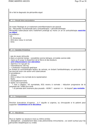 PERICARDITES AIGUES                                                                   Page 29 sur 30




On a fait le diagnostic de péricardite aiguë




7 . 1 - Paraît être secondaire



On traite l’étiologie et un traitement antiinflammatoire est associé
Ex : Péricardite rhumatismale donc corticothérapie + pénicillinothérapie
Péricardite tuberculeuse donc traitement prolongé au moins un an et corticothérapie associée
au début
surveillance :
-VS
- R. thoracique
- ECG donc retour à normale
- Echo




7 . 2 - Semble Primitive



- pas de cause retrouvée
• dans un premier temps : considérée comme bénigne, et traitée comme telle
- repos au lit jusqu’ à disparition de la fièvre et des douleurs
- anti-inflammatoire non stéroïdien
- aspirine 2 à 3 g/j per os
- indométhacine 150 mg
- + protecteur muqueuse gastrique
en évitant la corticothérapie facteur de rechute, en évitant l’antibiothérapie, en particulier celle
qui pourrait avoir une action anti tuberculeuse
• surveillance :
- clinique
- ECG si retour à la normale de la repolarisation
- Radio
- éventuellement écho
• après 3 à 6 semaines
     * tout a disparu, VS normalisée, ECG revenu à normale : réduction progressive de la
posologie de l’ AINS puis arrêt
     * ou persiste donc examens plus poussés - ACAN ? - scanner ++ - la biopsie? peu rentable




7 . 3 - Tamponnade



Ponction évacuatrice d’urgence , à l’ aiguille si urgence, ou chirurgicale si le patient peut
supporter l’anesthésie et le décubitus




7 . 4 - Récidives



Peut se répéter sur plusieurs mois ou même années
- désespérant ; probablement liées à des phénomènes immunitaires ; se voient surtout pour les
péricardite idiopathiques ou virales
 