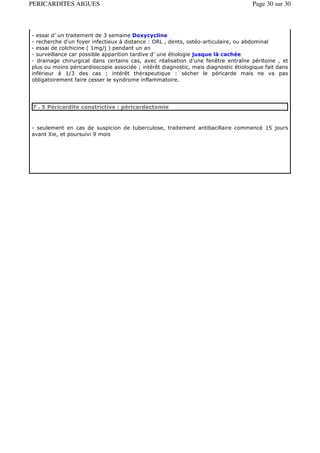 PERICARDITES AIGUES                                                                  Page 30 sur 30



- essai d’ un traitement de 3 semaine Doxycycline
- recherche d’un foyer infectieux à distance : ORL , dents, ostéo-articulaire, ou abdominal
- essai de colchicine ( 1mg/j ) pendant un an
- surveillance car possible apparition tardive d’ une étiologie jusque là cachée
- drainage chirurgical dans certains cas, avec réalisation d’une fenêtre entraîne péritoine , et
plus ou moins péricardioscopie associée ; intérêt diagnostic, mais diagnostic étiologique fait dans
inférieur à 1/3 des cas ; intérêt thérapeutique : sécher le péricarde mais ne va pas
obligatoirement faire cesser le syndrome inflammatoire.




7 . 5 Péricardite constrictive : péricardectomie



- seulement en cas de suspicion de tuberculose, traitement antibacillaire commencé 15 jours
avant Xie, et poursuivi 9 mois
 