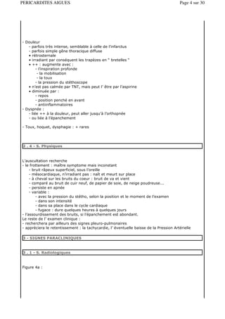 PERICARDITES AIGUES                                                                     Page 4 sur 30




- Douleur
   - parfois très intense, semblable à celle de l’infarctus
   - parfois simple gêne thoracique diffuse
   • rétrosternale
   • irradiant par conséquent les trapèzes en “ bretelles “
   • ++ : augmente avec :
        - l’inspiration profonde
         - la mobilisation
         - la toux
        - la pression du stéthoscope
   • n’est pas calmée par TNT, mais peut l’ être par l’aspirine
   • diminuée par :
        - repos
        - position penché en avant
        - antiinflammatoires
- Dyspnée :
   - liée ++ à la douleur, peut aller jusqu’à l’orthopnée
   - ou liée à l’épanchement

- Toux, hoquet, dysphagie : + rares




2 . 4 - S. Physiques



L’auscultation recherche
- le frottement : maître symptome mais inconstant
     - bruit râpeux superficiel, sous l’oreille
     - mésocardiaque, n’irradiant pas : naît et meurt sur place
     - à cheval sur les bruits du coeur : bruit de va et vient
     - comparé au bruit de cuir neuf, de papier de soie, de neige poudreuse...
     - persiste en apnée
     - variable :
         - avec la pression du stétho, selon la position et le moment de l’examen
         - dans son intensité
         - dans sa place dans le cycle cardiaque
         - fugace : dure quelques heures à quelques jours
- l’assourdissement des bruits, si l’épanchement est abondant.
Le reste de l’ examen clinique :
- recherchera par ailleurs des signes pleuro-pulmonaires
- appréciera le retentissement : la tachycardie, l’ éventuelle baisse de la Pression Artérielle

3 - SIGNES PARACLINIQUES


3 . 1 - S. Radiologiques



Figure 4a :
 
