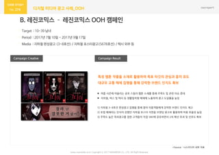274 디지털 미디어 광고 사례_OOH
Campaign Result
B. 레진코믹스 – 레진코믹스 OOH 캠페인
· Target : 10-39 남녀
· Period : 2017년 7월 10일 ~ 2017년 9월 17일
· Media : 지하철 편성광고 (3~8호선) / 지하철 포스터광고(5678호선) / 택시 외부 등
Campaign Creative
*Source : 나스미디어 내부 자료
 여름 시즌에 어울리는 공포 스릴러 웹툰 소재를 통해 주목도 및 관련 이슈 증대
 지하철, 버스 및 택시 등 생활밀착형 매체에 노출하여 광고 도달률을 높임
1) 지하철 3~8호선 편성광고 집행을 통해 열차 이용객들에게 강력한 브랜드 인지도 제고
2) 로컬 매체라는 인식이 강했던 지하철 포스터 지면을 브랜딩 광고로 활용하며 비용 효율성 높임
3) 주목도 높은 옥외광고를 접한 고객들이 직접 SNS에 공유하면서 2차 확산 효과 및 선호도 확보
특정 웹툰 작품을 소재로 활용하여 목표 타깃의 관심과 흥미 유도
대규모 교통 매체 집행을 통해 강력한 브랜드 인지도 확보
www.nasmedia.co.kr Copyright ⓒ 2017 NASMEDIA Co., LTD. All Right Reserved
 