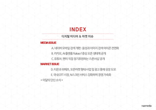 디지털 미디어 & 마켓 이슈
MEDIAISSUE
A.네이버모바일검색개편:음성과이미지검색아이콘전면화
B.카카오,AI플랫폼‘KakaoI’중심오픈생태계공개
C.유튜브,팬이직접정기후원하는‘스폰서십’공개
MARKETISSUE
D.티몬과위메프,오픈마켓형태사업및광고통해성장도모
E.국내OTT시장,N스크린서비스강화하며경쟁가속화
*이달의단신소식*
 