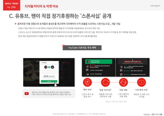 274 디지털 미디어 & 마켓 이슈
www.nasmedia.co.kr Copyright ⓒ NASMEDIA Co., LTD. All Right Reserved *Source : 관련 기사 내용
 흥미로운 이용 경험으로 유저들의 충성도를 제고하며 크리에이터 수익 창출을 도모하는 스폰서십 도입 _ 9월 19일
YouTube ‘스폰서십’ 주요 혜택
유튜브 스폰서십 이용자 혜택
• 월 단위 고정 비용을 자동 결제하는 방식 (월 4.99달러)
• 게임 카테고리 내 특정 요건을 충족하는 채널만 후원 가능 맞춤형 이모티콘
제작하여 사용
‘맞춤 이모티콘’‘배지 부여’
스폰서 배지 및
음영 표시
‘전용 채팅’
스폰서들만의
전용 채팅
‘시청 환경 보장’
채팅방 내 제한 모드
미적용
:유튜브게임카테고리내 VIP멤버십채널에한하여매월정기구독료를자동결제하는방식으로후원가능
:스폰서는실시간채팅화면에서특별배지와함께 초록색아이디로표시되며맞춤형이모티콘사용,제작자의저속모드미적용등 추가혜택을제공받음
:현재게임 채널에한하여시행중이며타 카테고리채널에도테스트를진행하여서비스를확대할예정
 