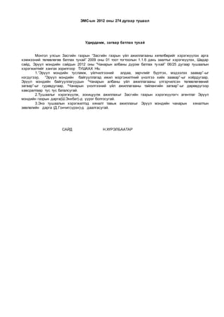 ЭМС-ын 2012 оны 274 дугаар тушаал
Удирдамж, загвар батлах тухай
Монгол улсын Засгийн газрын “Засгийн газрын үйл ажиллагааны хөтөлбөрийг хэрэгжүүлэх арга
хэмжээний төлөвлөгөө батлах тухай” 2009 оны 01 тоот тогтоолын 1.1.6 дахь заалтыг хэрэгжүүлэх, Шадар
сайд, Эрүүл мэндийн сайдын 2012 оны “Чанарын албаны дүрэм батлах тухай” 06/25 дугаар тушаалын
хэрэгжилтийг хангах зорилгоор ТУШААХ НЬ:
1.“Эрүүл мэндийн тусламж, үйлчилгээний алдаа, зөрчлийг бүртгэх, мэдээлэх заавар”-ыг
нэгдүгээр, “Эрүүл мэндийн байгууллагад ижил мэргэжилтний үнэлгээ хийх заавар”-ыг хоёрдугаар,
Эрүүл мэндийн байгууллагуудын “Чанарын албаны үйл ажиллагааны үлгэрчилсэн төлөвлөгөөний
загвар”-ыг гуравдугаар, “Чанарын үнэлгээний үйл ажиллагааны тайлангийн загвар”-ыг дөрөвдүгээр
хавсралтаар тус тус баталсугай.
2.Тушаалыг хэрэгжүүлж, зохицуулж ажиллахыг Засгийн газрын хэрэгжүүлэгч агентлаг Эрүүл
мэндийн газрын дарга(Ш.Энхбат)-д үүрэг болгосугай.
3.Энэ тушаалын хэрэгжилтэд хяналт тавьж ажиллахыг Эрүүл мэндийн чанарын хяналтын
зөвлөлийн дарга (Д.Гончигсүрэн)-д даалгасугай.
САЙД Н.ХҮРЭЛБААТАР
 