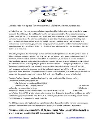 C-SIGMA
Collaboration in Space for International Global Maritime Awareness
In the last few years there has been a revolution in space-based Earth observation systems and, led by spacebased AIS, their utility over the world’s waterwayshas increased dramatically. These capabilities not only
support safety and security at sea but can also significantly assist in economic and environmental stewardship
and resource protection. The potential contributions of space-based Earth observation systems to global
maritime awareness is of growing interest to the world’s naval and law enforcement forces, as well as to
environmental preservationists, governmental transport, commerce, maritime and environmental protection
ministries as well as ship operators, brokers, and others with an interest in the marine environment , and the
protection its resources.
It i’s widely recognized that no onesingle country or international organization has the ability and resources to
fully support safe, secure and efficient maritime commerce as well as the conservationand protection ofthe
marine environment with its finite resources of fish, minerals and oil,as well as assist oceanic commerce.
Substantial international collaboration is essential to achieving these objectives in a balanced manner. Indeed,
this effort may need to be managed by an agency of the United Nations. Among the greatest need, as well as
the greatest opportunities for international collaboration are presented by the effort to coordinate the
technology now available for detecting, identifying and tracking vessels well offshore. These systems are
especially suited in areas with shared international interests such as the Arctic, or in pirate infested waters, or in
areas known to support smuggling or resource theft of all types.(illegal fishing, crude oil theft, etc.)
There are four basic types of space-based systems that must be integrated for effective results.
Two of the four employ imaging sensors :
1. Synthetic aperture radar satellites (SARsats)
2. Electro-optical (EO) imaging satellites
The other two
are based on communications systems:
3. Individual
transponders sending short formatted reports to communications satellites
4. Automatic
Identification System (AIS), an automated short message system designed for ship collision avoidance and traffic
control in congested waters but is now also used as a primary ship identification and tracking system. This is
THE CORE system! It makes everything else possible.
The C-SIGMA concept brief explores those capabilities and how they are be used for maritime awareness, and
the possibilities of linking them together globally for international GLOBAL MARITIME AWARENESS .

This concept directly supports the US National Space Policy (June 2010) and would go
a very long way in satisfying NSP Implementation Task #1.
g.guy.thomas@c-sigma.org

gguythomas@gmail.com

 