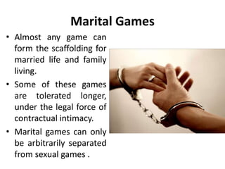 Marital Games
• Almost any game can
form the scaffolding for
married life and family
living.
• Some of these games
are tolerated longer,
under the legal force of
contractual intimacy.
• Marital games can only
be arbitrarily separated
from sexual games .
 