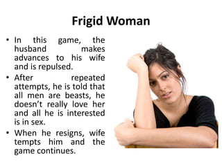 Frigid Woman
• In this game, the
husband makes
advances to his wife
and is repulsed.
• After repeated
attempts, he is told that
all men are beasts, he
doesn’t really love her
and all he is interested
is in sex.
• When he resigns, wife
tempts him and the
game continues.
 