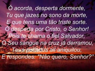 Ó acorda, desperta dormente,
Tu que jazes no sono da morte,
E que tens uma tão triste sorte.
Ó desperta por Cristo, o Senhor!
Pois te chama o fiel Salvador,
O Seu sangue na cruz já derramou,
Teus pecados ali aniquilou,
E respondes: "Não quero, Senhor?”
 