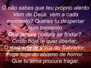 O não sabes que teu próprio alento
Vem de Deus, vem a cada
momento? Queres tu despertar
num tormento
Que jamais poderá se findar?
Cristo hoje te quer libertar,
Ó desperta-te à voz do Salvador,
Foge logo do abismo de horror,
Que tu’alma procura tragar.
 