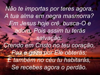 Não te importas por teres agora,
A tua alma em negra masmorra?
Em Jesus hoje crê, busca-O e
adora, Pois assim tu terás
salvação;
Crendo em Cristo no teu coração,
Paz e gozo por Ele obterás;
E também no céu tu habitarás,
Se recebes agora o perdão.
 