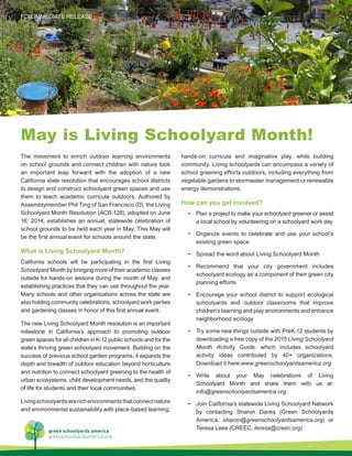 The movement to enrich outdoor learning environments
on school grounds and connect children with nature took
an important leap forward with the adoption of a new
California state resolution that encourages school districts
to design and construct schoolyard green spaces and use
them to teach academic curricula outdoors. Authored by
Assemblymember Phil Ting of San Francisco (D), the Living
Schoolyard Month Resolution (ACR-128), adopted on June
16, 2014, establishes an annual, statewide celebration of
school grounds to be held each year in May. This May will
be the first annual event for schools around the state.
What is Living Schoolyard Month?
California schools will be participating in the first Living
Schoolyard Month by bringing more of their academic classes
outside for hands-on lessons during the month of May, and
establishing practices that they can use throughout the year.
Many schools and other organizations across the state are
also holding community celebrations, schoolyard work parties
and gardening classes in honor of this first annual event.
The new Living Schoolyard Month resolution is an important
milestone in California’s approach to promoting outdoor
green spaces for all children in K-12 public schools and for the
state’s thriving green schoolyard movement. Building on the
success of previous school garden programs, it expands the
depth and breadth of outdoor education beyond horticulture
and nutrition to connect schoolyard greening to the health of
urban ecosystems, child development needs, and the quality
of life for students and their local communities.
Livingschoolyardsarerichenvironmentsthatconnectnature
and environmental sustainability with place-based learning,
hands-on curricula and imaginative play, while building
community. Living schoolyards can encompass a variety of
school greening efforts outdoors, including everything from
vegetable gardens to stormwater management or renewable
energy demonstrations.
How can you get involved?
•	 Plan a project to make your schoolyard greener or assist
a local school by volunteering on a schoolyard work day
•	 Organize events to celebrate and use your school’s
existing green space
•	 Spread the word about Living Schoolyard Month
•	 Recommend that your city government includes
schoolyard ecology as a component of their green city
planning efforts
•	 Encourage your school district to support ecological
schoolyards and outdoor classrooms that improve
children’s learning and play environments and enhance
neighborhood ecology
•	 Try some new things outside with PreK-12 students by
downloading a free copy of the 2015 Living Schoolyard
Month Activity Guide, which includes schoolyard
activity ideas contributed by 40+ organizations.
Download it here:www.greenschoolyardsamerica.org
•	 Write about your May celebrations of Living
Schoolyard Month and share them with us at:
info@greenschoolyardsamerica.org
•	 Join California’s statewide Living Schoolyard Network
by contacting Sharon Danks (Green Schoolyards
America, sharon@greenschoolyardsamerica.org) or
Teresa Lees (CREEC, teresa@creec.org)
May is Living Schoolyard Month!
green schoolyards america
greenschoolyardsamerica.org
FOR IMMEDIATE RELEASE
 