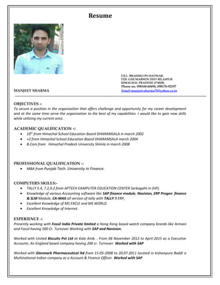 Resume
VILL. BRAHMLI PO HATWAR.
TEH .GHUMARWIN DIST BILASPUR
HIMACHAL PRADESH (174028)
Phone no. 098160-60494, 098176-92197
MANJEET SHARMA Email-manjeet.sharma70@yahoo.co.in
OBJECTIVES -:
To secure a position in the organization that offers challenge and opportunity for my career development
and at the same time serve the organization to the best of my capabilities. I would like to gain new skills
while utilizing my current area.
ACADEMIC QUALIFICATION -:
• 10th
from Himachal School Education Board DHARAMSALA in march 2002
• +2 from Himachal School Education Board DHARAMSALA march 2004
• B.Com from Himachal Pradesh University Shimla in march 2008
PROFESSIONAL QUALIFICATION -:
• MBA from Punjab Tech. University in Finance.
COMPUTERS SKILLS:-
• TALLY 5.4, 7.2,9.2 from APTECH CAMPUTER EDUCATION CENTER Sarkagaht in (HP).
• Knowledge of various Accounting software like SAP finance module, Navision, ERP Progen finance
& SLM Module, CA-MAX all version of tally with TALLY 9 ERP,
• Excellent Knowledge of MS EXCLE and MS WORLD.
• Excellent Knowledge of Internet.
EXPERIENCE -:
Presently working with Fossil India Private limited a Hong Kong based watch company brands like Armani
and Fossil having 500 Cr. Turnover Working with SAP and Navision.
Worked with United Biscuits Pvt Ltd at Kala Amb. . From 06 November 2012 to April-2015 as a Executive
Accounts. An England based company having 200 cr. Turnover. Worked with SAP
Worked with Glenmark Pharmaceutical ltd from 15-05-2008 to 20.07.2011 located in kishanpura Baddi a
Multinational Indian company as a Account & Finance Officer. Worked with SAP
 