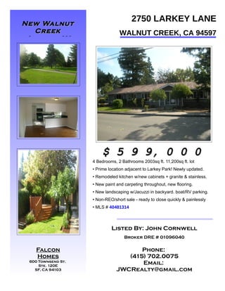 New Walnut
                                       2750 LARKEY LANE
  Creek                          WALNUT CREEK, CA 94597
 Listing!!!




PHOTO



PHOTO                       PHOTO
                        $ 5 9 9, 0 0 0
                    4 Bedrooms, 2 Bathrooms 2003sq ft. 11,200sq ft. lot
                    • Prime location adjacent to Larkey Park! Newly updated.
                    • Remodeled kitchen w/new cabinets + granite & stainless.
                    • New paint and carpeting throughout, new flooring.
                    • New landscaping w/Jacuzzi in backyard. boat/RV parking.
                    • Non-REO/short sale - ready to close quickly & painlessly
                    • MLS # 40481314



                             Listed By: John Cornwell

PHOTO
                                    Broker DRE # 01096040

 Falcon                                Phone:
    Homes                          (415) 702.0075
 600 Townsend St.
     Ste. 120E
                                       Email:
   SF, CA 94103                 JWCRealty@gmail.com
 