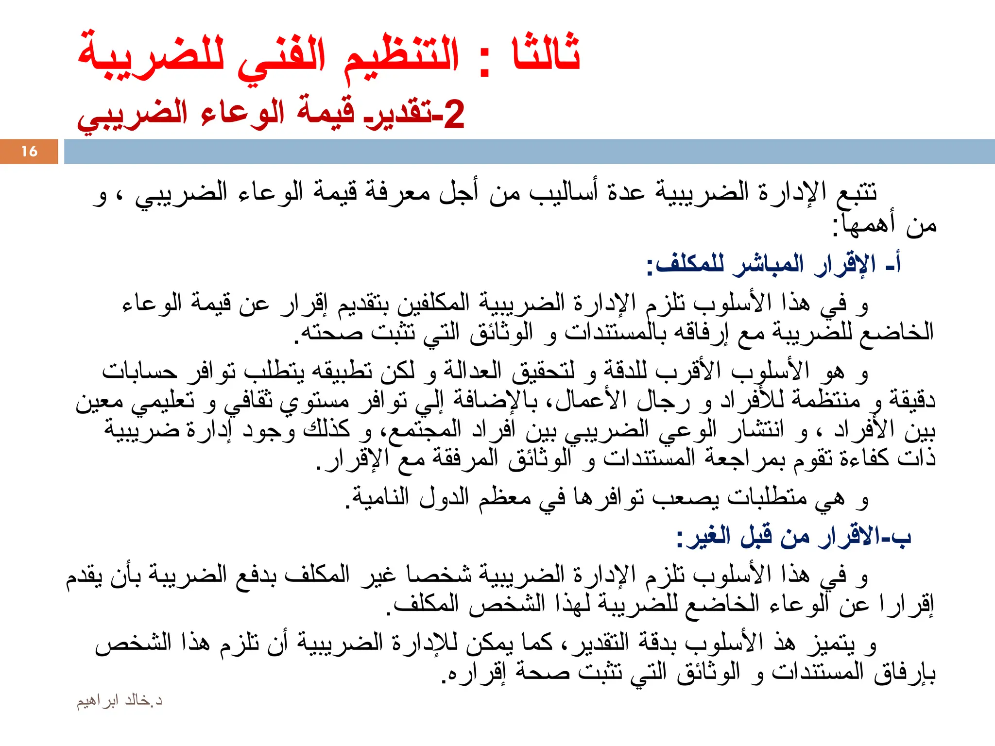 ‫للضريبة‬ ‫الفني‬ ‫التنظيم‬ : ‫ثالثا‬
2
‫الضريبي‬ ‫الوعاء‬ ‫قيمة‬ %‫ر‬‫تقدي‬-
‫و‬ ، ‫الضريبي‬ ‫الوعاء‬ ‫قيمة‬ ‫معرفة‬ ‫أجل‬ ‫من‬ ‫أساليب‬ ‫عدة‬ ‫الضريبية‬ ‫اإلدارة‬ ‫تتبع‬
:‫أهمها‬ ‫من‬
:‫للمكلف‬ ‫المباشر‬ ‫اإلقرار‬ -‫أ‬
‫الوعاء‬ ‫قيمة‬ ‫عن‬ ‫إقرار‬ ‫بتقديم‬ ‫المكلفين‬ ‫الضريبية‬ ‫اإلدارة‬ ‫تلزم‬ ‫األسلوب‬ ‫هذا‬ ‫في‬ ‫و‬
.‫صحته‬ ‫تثبت‬ ‫التي‬ ‫الوثائق‬ ‫و‬ ‫بالمستندات‬ ‫إرفاقه‬ ‫مع‬ ‫للضريبة‬ ‫الخاضع‬
‫حسابات‬ ‫توافر‬ ‫يتطلب‬ ‫تطبيقه‬ ‫لكن‬ ‫و‬ ‫العدالة‬ ‫لتحقيق‬ ‫و‬ ‫للدقة‬ ‫األقرب‬ ‫األسلوب‬ ‫هو‬ ‫و‬
‫معين‬ ‫تعليمي‬ ‫و‬ ‫ثقافي‬ ‫مستوي‬ ‫توافر‬ ‫إلي‬ ‫باإلضافة‬ ،‫األعمال‬ ‫رجال‬ ‫و‬ ‫لألفراد‬ ‫منتظمة‬ ‫و‬ ‫دقيقة‬
‫ضريبية‬ ‫إدارة‬ ‫وجود‬ ‫كذلك‬ ‫و‬ ،‫المجتمع‬ ‫افراد‬ ‫بين‬ ‫الضريبي‬ ‫الوعي‬ ‫انتشار‬ ‫و‬ ، ‫األفراد‬ ‫بين‬
.‫اإلقرار‬ ‫مع‬ ‫المرفقة‬ ‫الوثائق‬ ‫و‬ ‫المستندات‬ ‫بمراجعة‬ ‫تقوم‬ ‫كفاءة‬ ‫ذات‬
.‫النامية‬ ‫الدول‬ ‫معظم‬ ‫في‬ ‫توافرها‬ ‫يصعب‬ ‫متطلبات‬ ‫هي‬ ‫و‬
:‫الغير‬ ‫قبل‬ ‫من‬ ‫االقرار‬-‫ب‬
‫يقدم‬ ‫بأن‬ ‫الضريبة‬ ‫بدفع‬ ‫المكلف‬ ‫غير‬ ‫شخصا‬ ‫الضريبية‬ ‫اإلدارة‬ ‫تلزم‬ ‫األسلوب‬ ‫هذا‬ ‫في‬ ‫و‬
.‫المكلف‬ ‫الشخص‬ ‫لهذا‬ ‫للضريبة‬ ‫الخاضع‬ ‫الوعاء‬ ‫عن‬ ‫إقرارا‬
‫الشخص‬ ‫هذا‬ ‫تلزم‬ ‫أن‬ ‫الضريبية‬ ‫لإلدارة‬ ‫يمكن‬ ‫كما‬ ،‫التقدير‬ ‫بدقة‬ ‫األسلوب‬ ‫هذ‬ ‫يتميز‬ ‫و‬
.‫إقراره‬ ‫صحة‬ ‫تثبت‬ ‫التي‬ ‫الوثائق‬ ‫و‬ ‫المستندات‬ ‫بإرفاق‬
16
‫ابراهيم‬ ‫خالد‬.‫د‬
 