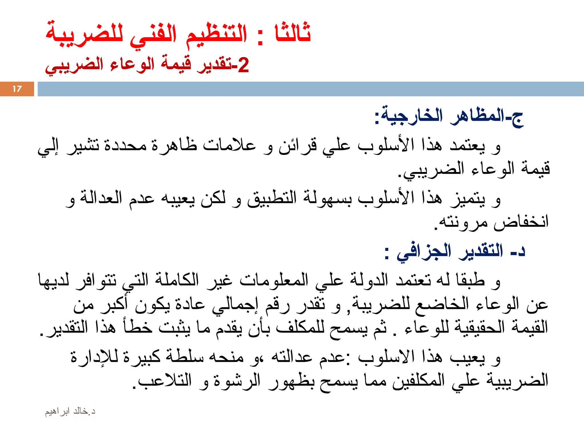 ‫للضريبة‬ ‫الفني‬ ‫التنظيم‬ : ‫ثالثا‬
2
‫الضريبي‬ ‫الوعاء‬ ‫قيمة‬ ‫تقدير‬-
:‫الخارجية‬ ‫المظاهر‬-‫ج‬
‫إلي‬ ‫تشير‬ ‫محددة‬ ‫ظاهرة‬ ‫عالمات‬ ‫و‬ ‫قرائن‬ ‫علي‬ ‫األسلوب‬ ‫هذا‬ ‫يعتمد‬ ‫و‬
.‫الضريبي‬ ‫الوعاء‬ ‫قيمة‬
‫و‬ ‫العدالة‬ ‫عدم‬ ‫يعيبه‬ ‫لكن‬ ‫و‬ ‫التطبيق‬ ‫بسهولة‬ ‫األسلوب‬ ‫هذا‬ ‫يتميز‬ ‫و‬
.‫مرونته‬ ‫انخفاض‬
: ‫الجزافي‬ ‫التقدير‬ -‫د‬
‫لديها‬ ‫تتوافر‬ ‫التي‬ ‫الكاملة‬ ‫غير‬ ‫المعلومات‬ ‫علي‬ ‫الدولة‬ ‫تعتمد‬ ‫له‬ ‫طبقا‬ ‫و‬
‫من‬ ‫أكبر‬ ‫يكون‬ ‫عادة‬ ‫إجمالي‬ ‫رقم‬ ‫تقدر‬ ‫و‬ ,‫للضريبة‬ ‫الخاضع‬ ‫الوعاء‬ ‫عن‬
.‫التقدير‬ ‫هذا‬ ‫خطأ‬ ‫يثبت‬ ‫ما‬ ‫يقدم‬ ‫بأن‬ ‫للمكلف‬ ‫يسمح‬ ‫ثم‬ . ‫للوعاء‬ ‫الحقيقية‬ ‫القيمة‬
‫لإلدارة‬ ‫كبيرة‬ ‫سلطة‬ ‫منحه‬ ‫و‬، ‫عدالته‬ ‫عدم‬: ‫االسلوب‬ ‫هذا‬ ‫يعيب‬ ‫و‬
.‫التالعب‬ ‫و‬ ‫الرشوة‬ ‫بظهور‬ ‫يسمح‬ ‫مما‬ ‫المكلفين‬ ‫علي‬ ‫الضريبية‬
17
‫ابراهيم‬ ‫خالد‬.‫د‬
 