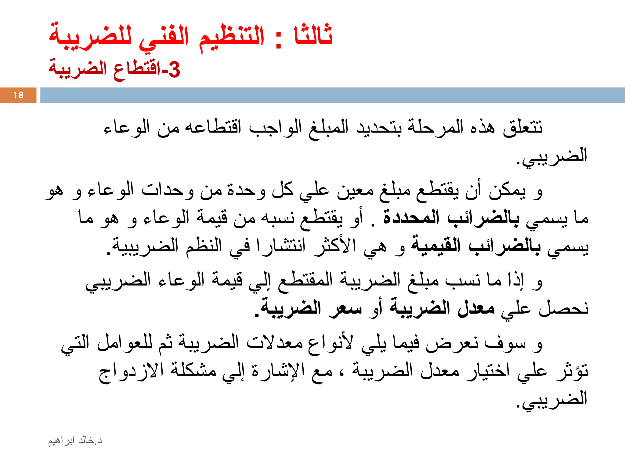 ‫للضريبة‬ ‫الفني‬ ‫التنظيم‬ : ‫ثالثا‬
3
‫الضريبة‬ ‫اقتطاع‬-
‫الوعاء‬ ‫من‬ ‫اقتطاعه‬ ‫الواجب‬ ‫المبلغ‬ ‫بتحديد‬ ‫المرحلة‬ ‫هذه‬ ‫تتعلق‬
.‫الضريبي‬
‫هو‬ ‫و‬ ‫الوعاء‬ ‫وحدات‬ ‫من‬ ‫وحدة‬ ‫كل‬ ‫علي‬ ‫معين‬ ‫مبلغ‬ ‫يقتطع‬ ‫أن‬ ‫يمكن‬ ‫و‬
‫يسمي‬ ‫ما‬
‫المحددة‬ ‫بالضرائب‬
‫ما‬ ‫هو‬ ‫و‬ ‫الوعاء‬ ‫قيمة‬ ‫من‬ ‫نسبه‬ ‫يقتطع‬ ‫أو‬ .
‫يسمي‬
‫القيمية‬ ‫بالضرائب‬
.‫الضريبية‬ ‫النظم‬ ‫في‬ ‫انتشارا‬ ‫األكثر‬ ‫هي‬ ‫و‬
‫الضريبي‬ ‫الوعاء‬ ‫قيمة‬ ‫إلي‬ ‫المقتطع‬ ‫الضريبة‬ ‫مبلغ‬ ‫نسب‬ ‫ما‬ ‫إذا‬ ‫و‬
‫علي‬ ‫نحصل‬
‫أ‬ ‫الضريبة‬ ‫معدل‬
‫و‬
.‫الضريبة‬ ‫سعر‬
‫التي‬ ‫للعوامل‬ ‫ثم‬ ‫الضريبة‬ ‫معدالت‬ ‫ألنواع‬ ‫يلي‬ ‫فيما‬ ‫نعرض‬ ‫سوف‬ ‫و‬
‫االزدواج‬ ‫مشكلة‬ ‫إلي‬ ‫اإلشارة‬ ‫مع‬ ، ‫الضريبة‬ ‫معدل‬ ‫اختيار‬ ‫علي‬ ‫تؤثر‬
.‫الضريبي‬
18
‫ابراهيم‬ ‫خالد‬.‫د‬
 