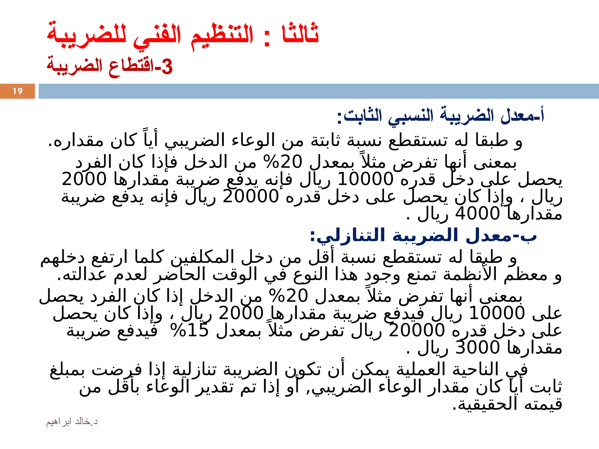 ‫للضريبة‬ ‫الفني‬ ‫التنظيم‬ : ‫ثالثا‬
3
‫الضريبة‬ ‫اقتطاع‬-
:‫الثابت‬ ‫النسبي‬ ‫الضريبة‬ ‫معدل‬-‫أ‬
‫له‬ ‫طبقا‬ ‫و‬
‫ا‬ ‫من‬ ‫ثابتة‬ ‫نسبة‬ ‫تستقطع‬
‫الضريبي‬ ‫لوعاء‬
‫مقداره‬ ‫كان‬ ً‫أيا‬
.
‫بمعدل‬ً ‫مثال‬ ‫تفرض‬ ‫أنها‬ ‫بمعنى‬
20
‫الفرد‬ ‫كان‬ ‫فإذا‬ ‫الدخل‬ ‫من‬ %
‫قدره‬ ‫دخل‬ ‫على‬ ‫يحصل‬
10000
‫ريال‬
‫مقدارها‬ ‫ضريبة‬ ‫يدفع‬ ‫فإنه‬
2000
‫ريال‬
‫قدره‬ ‫دخل‬ ‫على‬ ‫يحصل‬ ‫كان‬ ‫وإذا‬ ،
20000
‫ريال‬
‫ضريبة‬ ‫يدفع‬ ‫فإنه‬
‫مقدارها‬
4000
‫ريال‬
.
:‫التنازلي‬ ‫الضريبة‬ ‫معدل‬-‫ب‬
‫له‬ ‫طبقا‬ ‫و‬
‫الم‬ ‫دخل‬ ‫من‬ ‫أقل‬ ‫نسبة‬ ‫تستقطع‬
‫ك‬
‫ل‬
‫ف‬
‫دخل‬ ‫ارتفع‬ ‫كلما‬ ‫ين‬
‫هم‬
.‫عدالته‬ ‫لعدم‬ ‫الحاضر‬ ‫الوقت‬ ‫في‬ ‫النوع‬ ‫هذا‬ ‫وجود‬ ‫تمنع‬ ‫األنظمة‬ ‫معظم‬ ‫و‬
‫بمعدل‬ً ‫مثال‬ ‫تفرض‬ ‫أنها‬ ‫بمعنى‬
20
‫يحصل‬ ‫الفرد‬ ‫كان‬ ‫إذا‬ ‫الدخل‬ ‫من‬ %
‫على‬
10000
‫ريال‬
‫ف‬
‫مقدارها‬ ‫ضريبة‬ ‫يدفع‬
2000
‫ريال‬
‫يحصل‬ ‫كان‬ ‫وإذا‬ ،
‫قدره‬ ‫دخل‬ ‫على‬
20000
‫ريال‬
‫بمعدل‬ً ‫مثال‬ ‫تفرض‬
15
%
‫ف‬
‫ضريبة‬ ‫يدفع‬
‫مقدارها‬
3000
‫ريال‬
.
‫بمبلغ‬ ‫فرضت‬ ‫إذا‬ ‫تنازلية‬ ‫الضريبة‬ ‫تكون‬ ‫أن‬ ‫يمكن‬ ‫العملية‬ ‫الناحية‬ ‫في‬
‫من‬ ‫بأقل‬ ‫الوعاء‬ ‫تقدير‬ ‫تم‬ ‫إذا‬ ‫أو‬ ,‫الضريبي‬ ‫الوعاء‬ ‫مقدار‬ ‫كان‬ ‫أيا‬ ‫ثابت‬
.‫الحقيقية‬ ‫قيمته‬
19
‫ابراهيم‬ ‫خالد‬.‫د‬
 