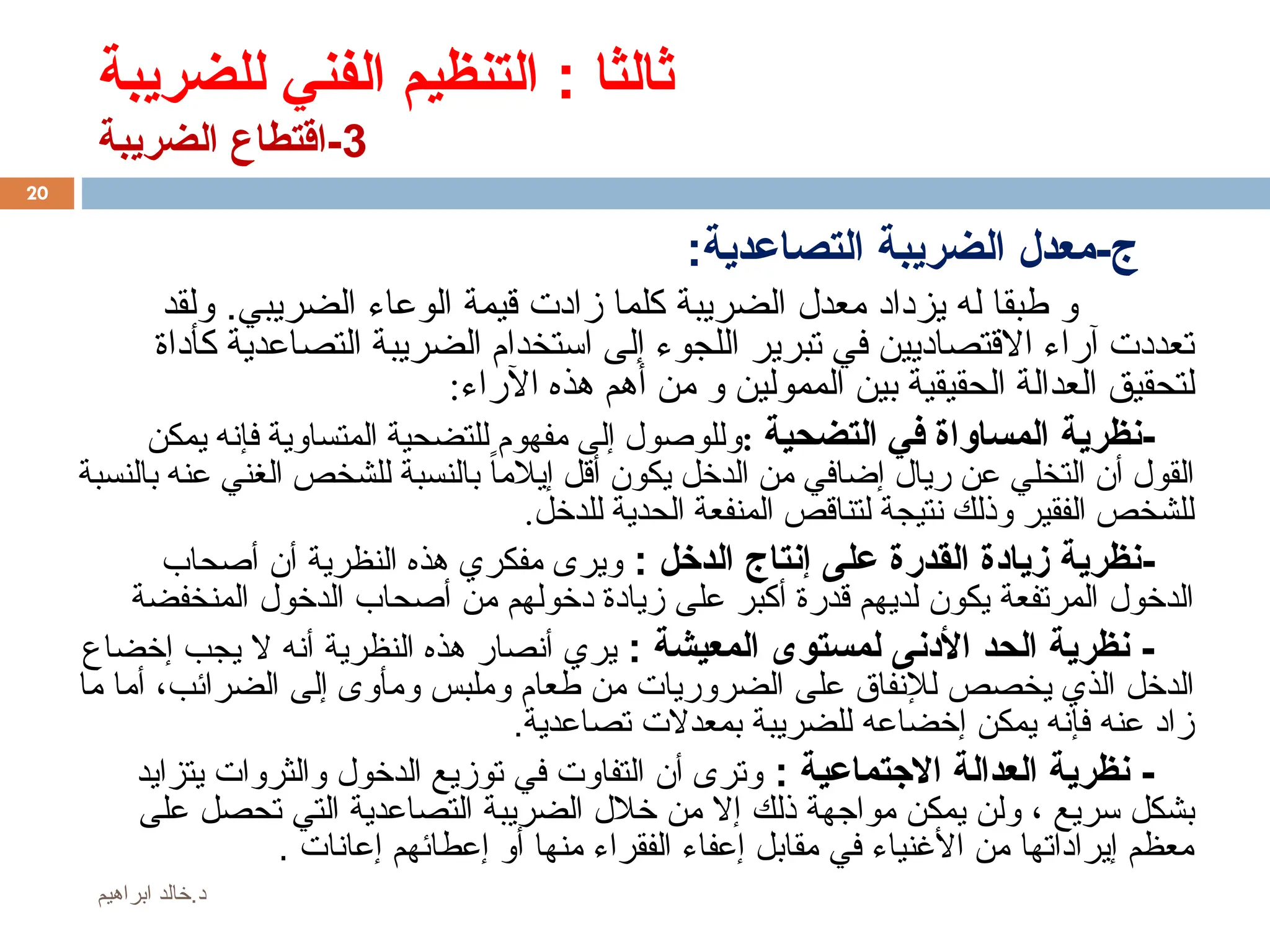 ‫للضريبة‬ ‫الفني‬ ‫التنظيم‬ : ‫ثالثا‬
3
‫الضريبة‬ ‫اقتطاع‬-
:‫التصاعدية‬ ‫الضريبة‬ ‫معدل‬-‫ج‬
.‫الضريبي‬ ‫الوعاء‬ ‫قيمة‬ ‫زادت‬ ‫كلما‬ ‫الضريبة‬ ‫معدل‬ ‫يزداد‬ ‫له‬ ‫طبقا‬ ‫و‬
‫و‬
‫لقد‬
‫كأداة‬ ‫التصاعدية‬ ‫الضريبة‬ ‫استخدام‬ ‫إلى‬ ‫اللجوء‬ ‫تبرير‬ ‫في‬ ‫االقتصاديين‬ ‫آراء‬ ‫تعددت‬
‫الممولين‬ ‫بين‬ ‫الحقيقية‬ ‫العدالة‬ ‫لتحقيق‬
‫أهم‬ ‫من‬ ‫و‬
:‫اآلراء‬ ‫هذه‬
-
‫نظرية‬
‫التضحية‬ ‫في‬ ‫المساواة‬
:
‫يمكن‬ ‫فإنه‬ ‫المتساوية‬ ‫للتضحية‬ ‫مفهوم‬ ‫إلى‬ ‫وللوصول‬
‫عن‬ ‫التخلي‬ ‫أن‬ ‫القول‬
‫ريال‬
‫بالنسبة‬ ‫عنه‬ ‫الغني‬ ‫للشخص‬ ‫بالنسبة‬ ً‫ا‬‫إيالم‬ ‫أقل‬ ‫يكون‬ ‫الدخل‬ ‫من‬ ‫إضافي‬
.‫للدخل‬ ‫الحدية‬ ‫المنفعة‬ ‫لتناقص‬ ‫نتيجة‬ ‫وذلك‬ ‫الفقير‬ ‫للشخص‬
-
: ‫الدخل‬ ‫إنتاج‬ ‫على‬ ‫القدرة‬ ‫زيادة‬ ‫نظرية‬
‫ويرى‬
‫مفكري‬
‫أصحاب‬ ‫أن‬ ‫النظرية‬ ‫هذه‬
‫المنخفضة‬ ‫الدخول‬ ‫أصحاب‬ ‫من‬ ‫دخولهم‬ ‫زيادة‬ ‫على‬ ‫أكبر‬ ‫قدرة‬ ‫لديهم‬ ‫يكون‬ ‫المرتفعة‬ ‫الدخول‬
: ‫المعيشة‬ ‫لمستوى‬ ‫األدنى‬ ‫الحد‬ ‫نظرية‬ -
‫يري‬
‫إخضاع‬ ‫يجب‬ ‫ال‬ ‫أنه‬ ‫النظرية‬ ‫هذه‬ ‫أنصار‬
‫الضرائب‬ ‫إلى‬ ‫ومأوى‬ ‫وملبس‬ ‫طعام‬ ‫من‬ ‫الضروريات‬ ‫على‬ ‫لإلنفاق‬ ‫يخصص‬ ‫الذي‬ ‫الدخل‬
،
‫ما‬ ‫أما‬
‫تصاعدية‬ ‫بمعدالت‬ ‫للضريبة‬ ‫إخضاعه‬ ‫يمكن‬ ‫فإنه‬ ‫عنه‬ ‫زاد‬
.
: ‫االجتماعية‬ ‫العدالة‬ ‫نظرية‬ -
‫يتزايد‬ ‫والثروات‬ ‫الدخول‬ ‫توزيع‬ ‫في‬ ‫التفاوت‬ ‫أن‬ ‫وترى‬
‫سريع‬ ‫بشكل‬
،
‫مواجهة‬ ‫يمكن‬ ‫ولن‬
‫ذلك‬
‫على‬ ‫تحصل‬ ‫التي‬ ‫التصاعدية‬ ‫الضريبة‬ ‫خالل‬ ‫من‬ ‫إال‬
‫إعانات‬ ‫إعطائهم‬ ‫أو‬ ‫منها‬ ‫الفقراء‬ ‫إعفاء‬ ‫مقابل‬ ‫في‬ ‫األغنياء‬ ‫من‬ ‫إيراداتها‬ ‫معظم‬
.
20
‫ابراهيم‬ ‫خالد‬.‫د‬
 