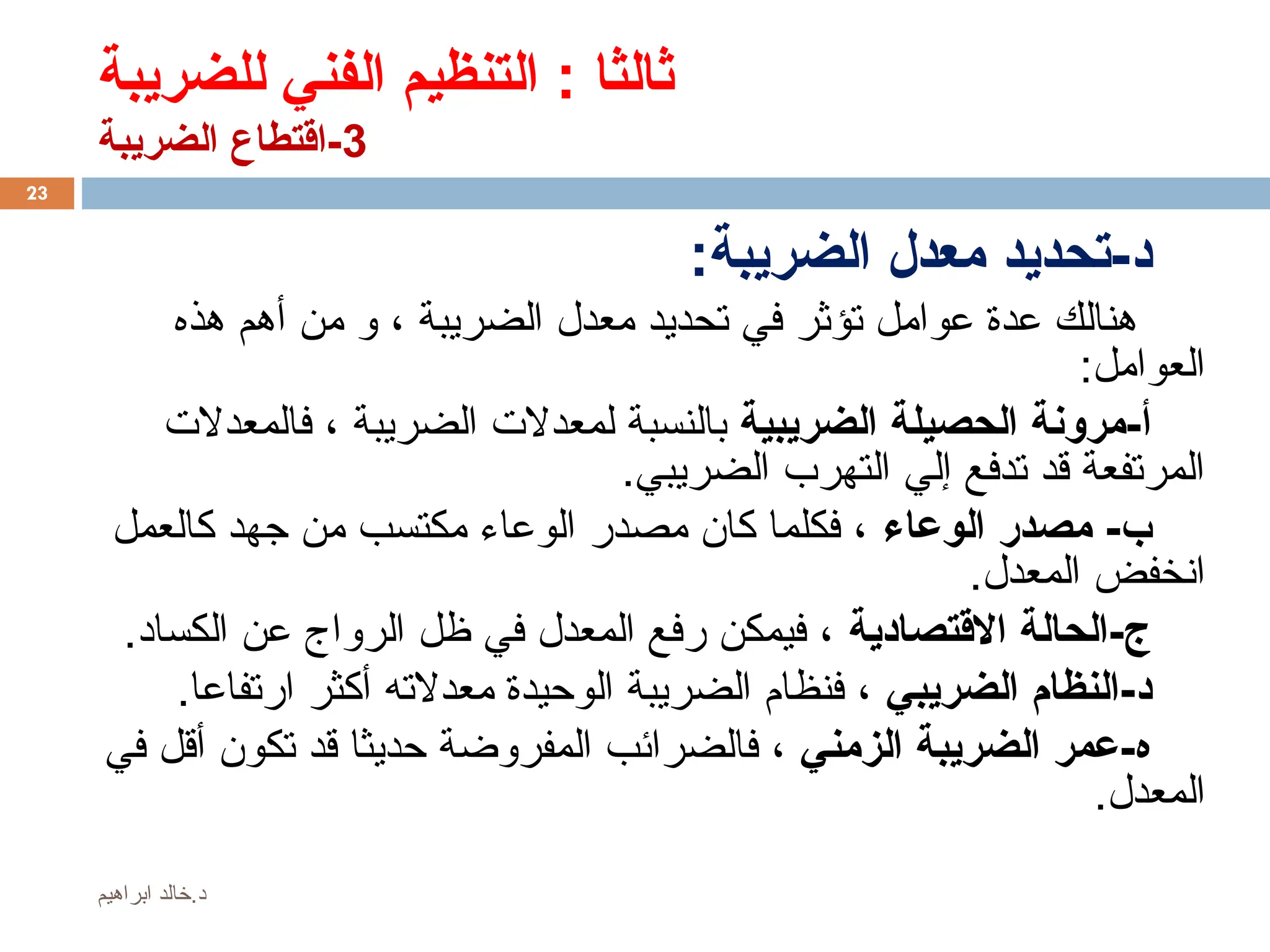 ‫للضريبة‬ ‫الفني‬ ‫التنظيم‬ : ‫ثالثا‬
3
‫الضريبة‬ ‫اقتطاع‬-
:‫الضريبة‬ ‫معدل‬ ‫تحديد‬-‫د‬
‫هذه‬ ‫أهم‬ ‫من‬ ‫و‬ ، ‫الضريبة‬ ‫معدل‬ ‫تحديد‬ ‫في‬ ‫تؤثر‬ ‫عوامل‬ ‫عدة‬ ‫هنالك‬
:‫العوامل‬
‫الضريبية‬ ‫الحصيلة‬ ‫مرونة‬-‫أ‬
‫فالمعدالت‬ ، ‫الضريبة‬ ‫لمعدالت‬ ‫بالنسبة‬
.‫الضريبي‬ ‫التهرب‬ ‫إلي‬ ‫تدفع‬ ‫قد‬ ‫المرتفعة‬
‫الوعاء‬ ‫مصدر‬ -‫ب‬
‫كالعمل‬ ‫جهد‬ ‫من‬ ‫مكتسب‬ ‫الوعاء‬ ‫مصدر‬ ‫كان‬ ‫فكلما‬ ،
.‫المعدل‬ ‫انخفض‬
‫االقتصادية‬ ‫الحالة‬-‫ج‬
.‫الكساد‬ ‫عن‬ ‫الرواج‬ ‫ظل‬ ‫في‬ ‫المعدل‬ ‫رفع‬ ‫فيمكن‬ ،
‫الضريبي‬ ‫النظام‬-‫د‬
.‫ارتفاعا‬ ‫أكثر‬ ‫معدالته‬ ‫الوحيدة‬ ‫الضريبة‬ ‫فنظام‬ ،
‫الزمني‬ ‫الضريبة‬ ‫عمر‬-‫ه‬
‫في‬ ‫أقل‬ ‫تكون‬ ‫قد‬ ‫حديثا‬ ‫المفروضة‬ ‫فالضرائب‬ ،
.‫المعدل‬
23
‫ابراهيم‬ ‫خالد‬.‫د‬
 
