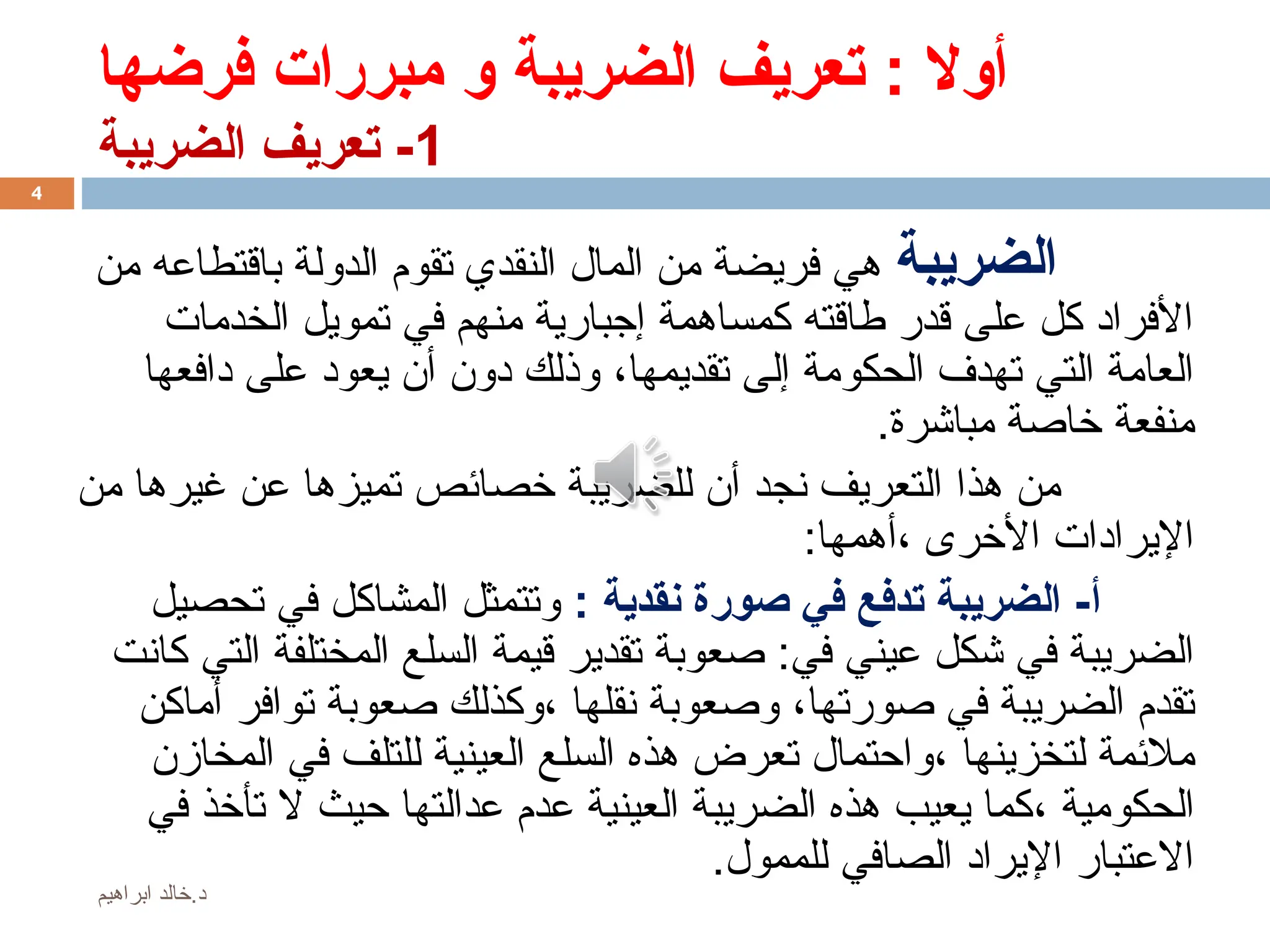 ‫فرضها‬ ‫مبررات‬ ‫و‬ ‫الضريبة‬ ‫تعريف‬ : ‫أوال‬
1
‫الضريبة‬ ‫تعريف‬ -
‫الضريبة‬
‫من‬ ‫باقتطاعه‬ ‫الدولة‬ ‫تقوم‬ ‫النقدي‬ ‫المال‬ ‫من‬ ‫فريضة‬ ‫هي‬
‫الخدمات‬ ‫تمويل‬ ‫في‬ ‫منهم‬ ‫إجبارية‬ ‫كمساهمة‬ ‫طاقته‬ ‫قدر‬ ‫على‬ ‫كل‬ ‫األفراد‬
‫تقديمها‬ ‫إلى‬ ‫الحكومة‬ ‫تهدف‬ ‫التي‬ ‫العامة‬
،
‫دافعها‬ ‫على‬ ‫يعود‬ ‫أن‬ ‫دون‬ ‫وذلك‬
‫مباشرة‬ ‫خاصة‬ ‫منفعة‬
.
‫من‬ ‫غيرها‬ ‫عن‬ ‫تميزها‬ ‫خصائص‬ ‫للضريبة‬ ‫أن‬ ‫نجد‬ ‫التعريف‬ ‫هذا‬ ‫من‬
:‫أهمها‬، ‫األخرى‬ ‫اإليرادات‬
‫أ‬
: ‫نقدية‬ ‫صورة‬ ‫في‬ ‫تدفع‬ ‫الضريبة‬ -
‫تحصيل‬ ‫في‬ ‫المشاكل‬ ‫وتتمثل‬
‫في‬ ‫عيني‬ ‫شكل‬ ‫في‬ ‫الضريبة‬
:
‫التي‬ ‫المختلفة‬ ‫السلع‬ ‫قيمة‬ ‫تقدير‬ ‫صعوبة‬
‫كانت‬
‫صورتها‬ ‫في‬ ‫الضريبة‬ ‫تقدم‬
،
‫نقلها‬ ‫وصعوبة‬
،
‫أماكن‬ ‫توافر‬ ‫صعوبة‬ ‫وكذلك‬
‫لتخزينها‬ ‫مالئمة‬
،
‫المخازن‬ ‫في‬ ‫للتلف‬ ‫العينية‬ ‫السلع‬ ‫هذه‬ ‫تعرض‬ ‫واحتمال‬
‫الحكومية‬
،
‫في‬ ‫تأخذ‬ ‫ال‬ ‫حيث‬ ‫عدالتها‬ ‫عدم‬ ‫العينية‬ ‫الضريبة‬ ‫هذه‬ ‫يعيب‬ ‫كما‬
.‫للممول‬ ‫الصافي‬ ‫اإليراد‬ ‫االعتبار‬
4
‫ابراهيم‬ ‫خالد‬.‫د‬
 