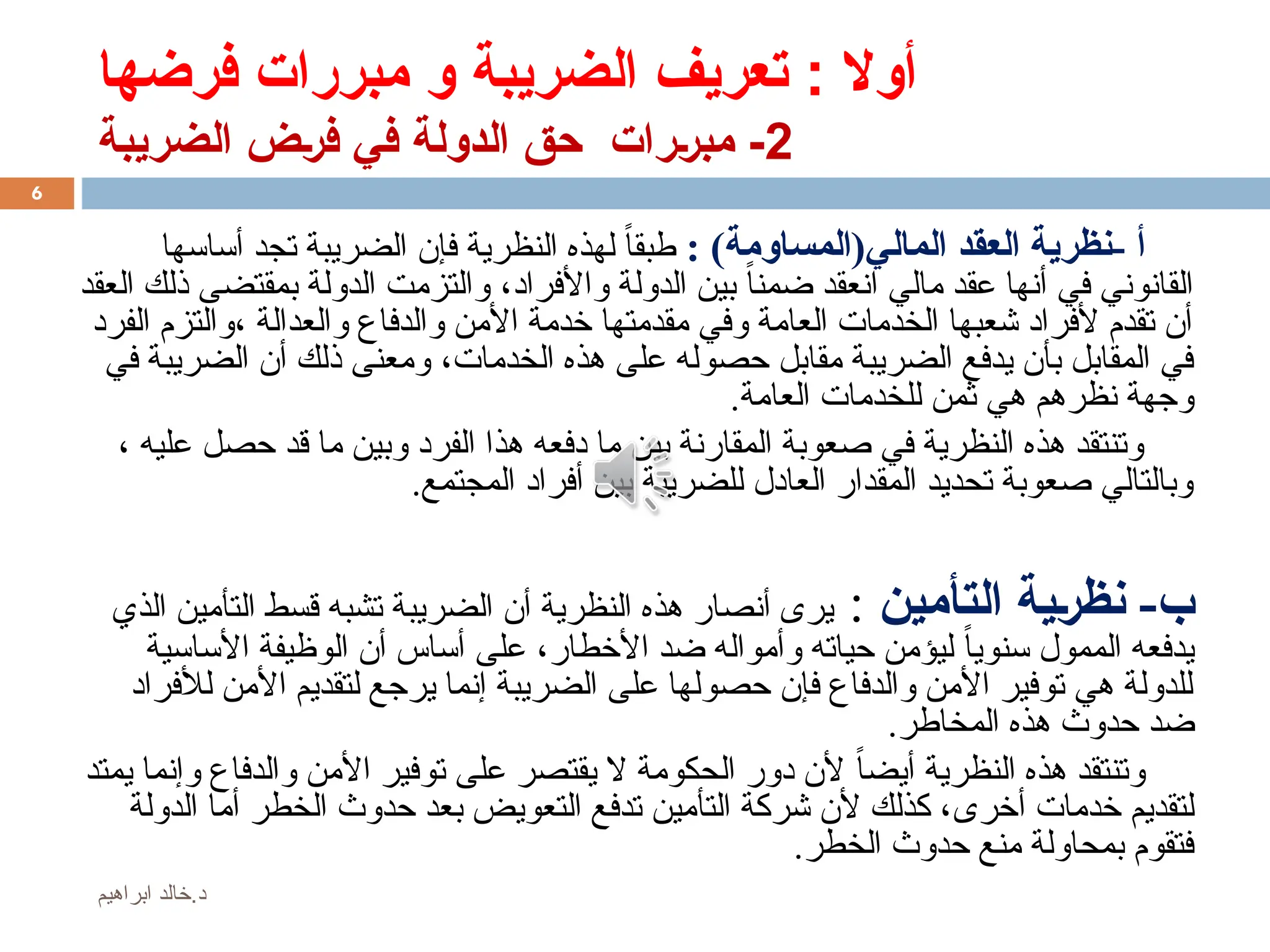 ‫فرضها‬ ‫مبررات‬ ‫و‬ ‫الضريبة‬ ‫تعريف‬ : ‫أوال‬
2
‫الضريبة‬ ‫ض‬%‫ر‬‫ف‬ ‫في‬ ‫الدولة‬ ‫حق‬ ‫رات‬%‫ر‬‫مب‬ -
‫أ‬
-
‫المالي‬ ‫العقد‬ ‫نظرية‬
)‫(المساومة‬
:
ً‫ا‬‫طبق‬
‫النظرية‬ ‫لهذه‬
‫فإن‬
‫أساسها‬ ‫تجد‬ ‫الضريبة‬
‫واألفراد‬ ‫الدولة‬ ‫بين‬ ً‫ضمنا‬ ‫انعقد‬ ‫مالي‬ ‫عقد‬ ‫أنها‬ ‫في‬ ‫القانوني‬
،
‫العقد‬ ‫ذلك‬ ‫بمقتضى‬ ‫الدولة‬ ‫والتزمت‬
‫والعدالة‬ ‫والدفاع‬ ‫األمن‬ ‫خدمة‬ ‫مقدمتها‬ ‫وفي‬ ‫العامة‬ ‫الخدمات‬ ‫شعبها‬ ‫ألفراد‬ ‫تقدم‬ ‫أن‬
،
‫الفرد‬ ‫والتزم‬
‫الخدمات‬ ‫هذه‬ ‫على‬ ‫حصوله‬ ‫مقابل‬ ‫الضريبة‬ ‫يدفع‬ ‫بأن‬ ‫المقابل‬ ‫في‬
،
‫في‬ ‫الضريبة‬ ‫أن‬ ‫ذلك‬ ‫ومعنى‬
‫العامة‬ ‫للخدمات‬ ‫ثمن‬ ‫هي‬ ‫نظرهم‬ ‫وجهة‬
.
، ‫عليه‬ ‫حصل‬ ‫قد‬ ‫ما‬ ‫وبين‬ ‫الفرد‬ ‫هذا‬ ‫دفعه‬ ‫ما‬ ‫بين‬ ‫المقارنة‬ ‫صعوبة‬ ‫في‬ ‫النظرية‬ ‫هذه‬ ‫وتنتقد‬
.‫المجتمع‬ ‫أفراد‬ ‫بين‬ ‫للضريبة‬ ‫العادل‬ ‫المقدار‬ ‫تحديد‬ ‫صعوبة‬ ‫وبالتالي‬
-‫ب‬
‫التأمين‬ ‫نظرية‬
:
‫الذي‬ ‫التأمين‬ ‫قسط‬ ‫تشبه‬ ‫الضريبة‬ ‫أن‬ ‫النظرية‬ ‫هذه‬ ‫أنصار‬ ‫يرى‬
‫األخطار‬ ‫ضد‬ ‫وأمواله‬ ‫حياته‬ ‫ليؤمن‬ ً‫ا‬‫سنوي‬ ‫الممول‬ ‫يدفعه‬
،
‫األساسية‬ ‫الوظيفة‬ ‫أن‬ ‫أساس‬ ‫على‬
‫لألفراد‬ ‫األمن‬ ‫لتقديم‬ ‫يرجع‬ ‫إنما‬ ‫الضريبة‬ ‫على‬ ‫حصولها‬ ‫فإن‬ ‫والدفاع‬ ‫األمن‬ ‫توفير‬ ‫هي‬ ‫للدولة‬
.‫المخاطر‬ ‫هذه‬ ‫حدوث‬ ‫ضد‬
‫يمتد‬ ‫وإنما‬ ‫والدفاع‬ ‫األمن‬ ‫توفير‬ ‫على‬ ‫يقتصر‬ ‫ال‬ ‫الحكومة‬ ‫دور‬ ‫ألن‬ ً‫أيضا‬ ‫النظرية‬ ‫هذه‬ ‫وتنتقد‬
‫أخرى‬ ‫خدمات‬ ‫لتقديم‬
‫الدولة‬ ‫أما‬ ‫الخطر‬ ‫حدوث‬ ‫بعد‬ ‫التعويض‬ ‫تدفع‬ ‫التأمين‬ ‫شركة‬ ‫ألن‬ ‫كذلك‬ ،
‫الخطر‬ ‫حدوث‬ ‫منع‬ ‫بمحاولة‬ ‫فتقوم‬
.
6
‫ابراهيم‬ ‫خالد‬.‫د‬
 