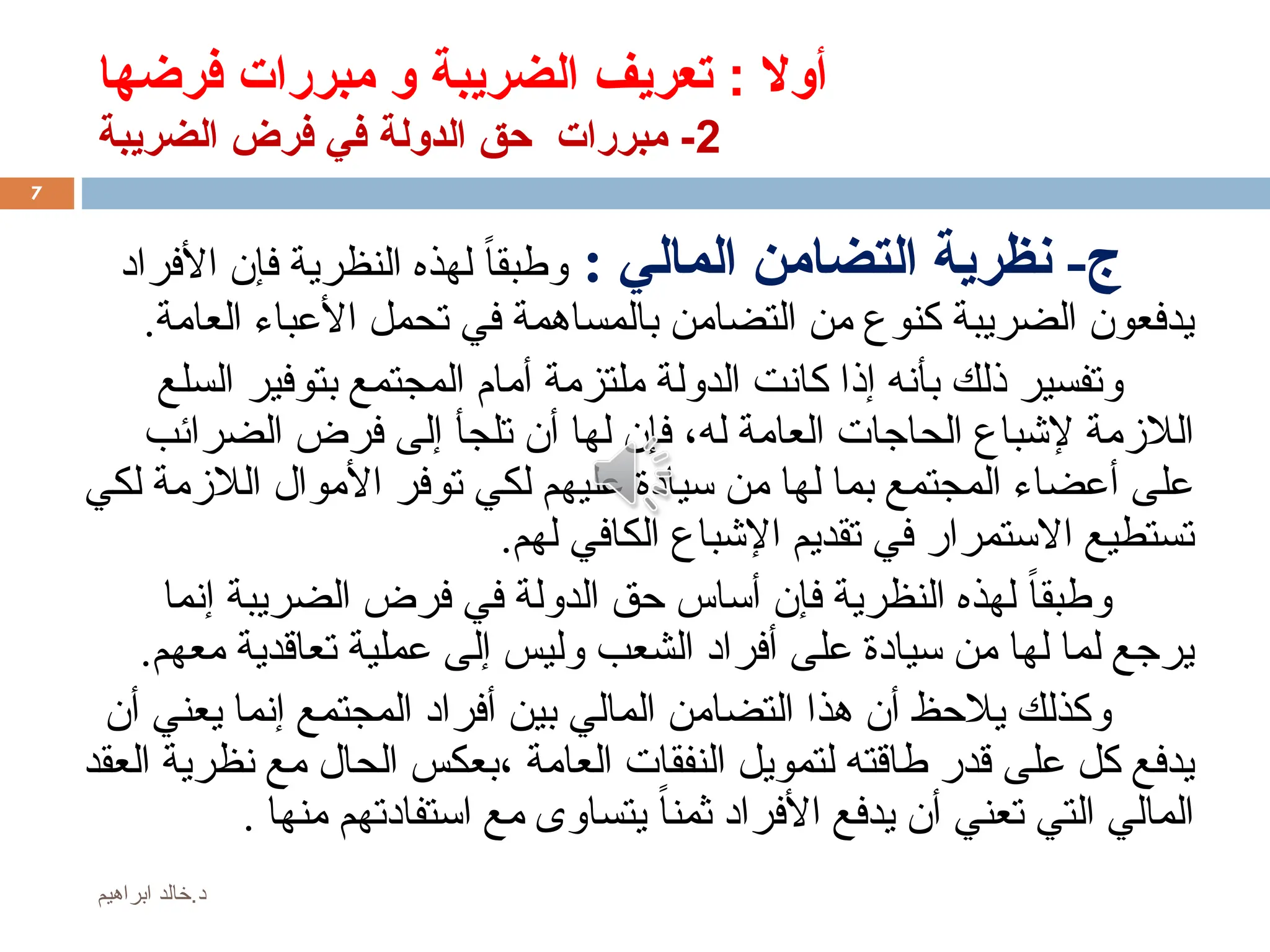 ‫فرضها‬ ‫مبررات‬ ‫و‬ ‫الضريبة‬ ‫تعريف‬ : ‫أوال‬
2
‫الضريبة‬ ‫فرض‬ ‫في‬ ‫الدولة‬ ‫حق‬ ‫مبررات‬ -
-‫ج‬
: ‫المالي‬ ‫التضامن‬ ‫نظرية‬
‫األفراد‬ ‫فإن‬ ‫النظرية‬ ‫لهذه‬ ً‫ا‬‫وطبق‬
.‫العامة‬ ‫األعباء‬ ‫تحمل‬ ‫في‬ ‫بالمساهمة‬ ‫التضامن‬ ‫من‬ ‫كنوع‬ ‫الضريبة‬ ‫يدفعون‬
‫السلع‬ ‫بتوفير‬ ‫المجتمع‬ ‫أمام‬ ‫ملتزمة‬ ‫الدولة‬ ‫كانت‬ ‫إذا‬ ‫بأنه‬ ‫ذلك‬ ‫وتفسير‬
‫له‬ ‫العامة‬ ‫الحاجات‬ ‫إلشباع‬ ‫الالزمة‬
،
‫الضرائب‬ ‫فرض‬ ‫إلى‬ ‫تلجأ‬ ‫أن‬ ‫لها‬ ‫فإن‬
‫لكي‬ ‫الالزمة‬ ‫األموال‬ ‫توفر‬ ‫لكي‬ ‫عليهم‬ ‫سيادة‬ ‫من‬ ‫لها‬ ‫بما‬ ‫المجتمع‬ ‫أعضاء‬ ‫على‬
.‫لهم‬ ‫الكافي‬ ‫اإلشباع‬ ‫تقديم‬ ‫في‬ ‫االستمرار‬ ‫تستطيع‬
‫إنما‬ ‫الضريبة‬ ‫فرض‬ ‫في‬ ‫الدولة‬ ‫حق‬ ‫أساس‬ ‫فإن‬ ‫النظرية‬ ‫لهذه‬ ً‫ا‬‫وطبق‬
.‫معهم‬ ‫تعاقدية‬ ‫عملية‬ ‫إلى‬ ‫وليس‬ ‫الشعب‬ ‫أفراد‬ ‫على‬ ‫سيادة‬ ‫من‬ ‫لها‬ ‫لما‬ ‫يرجع‬
‫أن‬ ‫يعني‬ ‫إنما‬ ‫المجتمع‬ ‫أفراد‬ ‫بين‬ ‫المالي‬ ‫التضامن‬ ‫هذا‬ ‫أن‬ ‫يالحظ‬ ‫وكذلك‬
‫العامة‬ ‫النفقات‬ ‫لتمويل‬ ‫طاقته‬ ‫قدر‬ ‫على‬ ‫كل‬ ‫يدفع‬
،
‫العقد‬ ‫نظرية‬ ‫مع‬ ‫الحال‬ ‫بعكس‬
‫التي‬ ‫المالي‬
‫تعني‬
ً‫ا‬‫ثمن‬ ‫األفراد‬ ‫يدفع‬ ‫أن‬
‫منها‬ ‫استفادتهم‬ ‫مع‬ ‫يتساوى‬
.
7
‫ابراهيم‬ ‫خالد‬.‫د‬
 