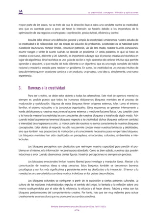 La creatividad: conceptos. Métodos y aplicaciones




mayor parte de los casos, no se trata de que la dirección lleve a cabo una vendetta contra la creatividad,
sino que es coartada poco a poco sin tener la intención de hacerlo debido a los imperativos de la
optimización de los negocios a corto plazo: coordinación, productividad, eficiencia y control.

         Resulta difícil ofrecer una definición general y simple de creatividad. Limitaremos nuestro estudio de
la creatividad a lo relacionado con las tareas de solución de problemas. Creatividad es la habilidad para
cuestionar asunciones, romper límites, reconocer patrones, ver de otro modo, realizar nuevas conexiones,
asumir riesgos y tentar la suerte cuando se aborda un problema. En otras palabras, lo que se hace es
creativo si es nuevo, diferente y útil. Además, es importante subrayar que el proceso creativo es heurístico en
lugar de algorítmico. Una heurística es una guía de acción o regla operativa de carácter intuitivo que permite
aprender o descubrir, y que resulta del todo diferente a un algoritmo, que es una regla completa de índole
racional y mecánica creada para resolver un problema. En suma, la creatividad es un proceso intuitivo de
descubrimiento que en ocasiones conduce a un producto, un proceso, una idea o, simplemente, una nueva
experiencia.



3.      Barreras a la creatividad
         Para ser creativo, se debe estar abierto a todas las alternativas. Este nivel de apertura mental no
siempre es posible puesto que todos los humanos elaboramos bloqueos mentales en el proceso de
maduración y socialización. Algunos de estos bloqueos tienen orígenes externos, tales como el entorno
familiar, el sistema educativo o la burocracia organizativa. Otros esquemas se generan internamente a
través de bloqueos a nuestras reacciones a factores externos o mediante factores físicos. Una cuestión clave
a la hora de mejorar la creatividad es ser conscientes de nuestros bloqueos y tratarlos de algún modo. Aún
cuando todas las personas tenemos bloqueos respecto a la creatividad, dichos bloqueos varían en cantidad
e intensidad de una persona a otra. La mayor parte de nosotros no somos conscientes de nuestros bloqueos
conceptuales. Estar alertas al respecto no sólo nos permite conocer mejor nuestras fortalezas y debilidades,
sino que también nos proporciona la motivación y el conocimiento necesarios para romper tales bloqueos.
Los bloqueos mentales han sido clasificados en perceptivos, emocionales, culturales, ambientales e inte-
lectuales.

        Los bloqueos perceptivos son obstáculos que restringen nuestra capacidad para percibir el pro-
blema en sí mismo, o la información necesaria para abordarlo. Como es bien sabido, nuestros ojos pueden
inducirnos a error cuando observamos ciertas figuras. Nuestras percepciones no siempre son precisas.

        Los bloqueos emocionales limitan nuestra libertad para investigar y manipular ideas. Afectan a la
comunicación de nuestras ideas a otras personas. Estos bloqueos también se denominan barreras
psicológicas y son los más significativos y persistentes entre los obstáculos a la innovación. El temor a la
novedad es una característica común a muchos individuos en los países desarrollados.

         Los bloqueos culturales se configuran a partir de la exposición a ciertos patrones culturales. La
cultura de las naciones industrializadas expulsa el sentido del juego, la fantasía y la reflexión sobre uno
mismo sustituyéndolos por el valor de la eficiencia, la eficacia y el hacer dinero. Tabúes y mitos son los
bloqueos predominantes del comportamiento creativo. Por tanto, hay que ser muy valientes para actuar
creativamente en una cultura que no promueve los cambios creativos.


                             Revista Iberoamericana de Educación (ISSN: 1681-5653)
                                                   •3•
 