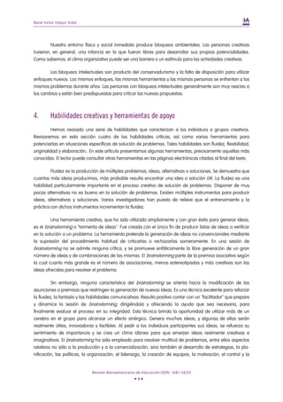 René Victor Valqui Vidal




         Nuestro entorno físico y social inmediato produce bloqueos ambientales. Las personas creativas
tuvieron, en general, una infancia en la que fueron libres para desarrollar sus propias potencialidades.
Como sabemos, el clima organizativo puede ser una barrera o un estímulo para las actividades creativas.

        Los bloqueos intelectuales son producto del conservadurismo y la falta de disposición para utilizar
enfoques nuevos. Los mismos enfoques, las mismas herramientas y las mismas personas se enfrentan a los
mismos problemas durante años. Las personas con bloqueos intelectuales generalmente son muy reacias a
los cambios y están bien predispuestas para criticar las nuevas propuestas.



4.       Habilidades creativas y herramientas de apoyo
         Hemos revisado una serie de habilidades que caracterizan a los individuos o grupos creativos.
Revisaremos en esta sección cuatro de las habilidades críticas, así como varias herramientas para
potenciarlas en situaciones específicas de solución de problemas. Tales habilidades son fluidez, flexibilidad,
originalidad y elaboración.. En este artículo presentamos algunas herramientas, precisamente aquellas más
conocidas. El lector puede consultar otras herramientas en las páginas electrónicas citadas al final del texto.

         Fluidez es la producción de múltiples problemas, ideas, alternativas o soluciones. Se demuestra que
cuantas más ideas producimos, más probable resulta encontrar una idea o solución útil. La fluidez es una
habilidad particularmente importante en el proceso creativo de solución de problemas. Disponer de muy
pocas alternativas no es bueno en la solución de problemas. Existen múltiples instrumentos para producir
ideas, alternativas y soluciones. Varios investigadores han puesto de relieve que el entrenamiento y la
práctica con dichos instrumentos incrementan la fluidez.

         Una herramienta creativa, que ha sido utilizada ampliamente y con gran éxito para generar ideas,
es el brainstorming o "tormenta de ideas". Fue creada con el único fin de producir listas de ideas a verificar
en la solución a un problema. La herramienta pretende la generación de ideas no convencionales mediante
la supresión del procedimiento habitual de criticarlas o rechazarlas someramente. En una sesión de
brainstorming no se admite ninguna crítica, y se promueve enfáticamente la libre generación de un gran
número de ideas y de combinaciones de las mismas. El brainstorming parte de la premisa asociativa según
la cual cuanto más grande es el número de asociaciones, menos estereotipadas y más creativas son las
ideas ofrecidas para resolver el problema.

          Sin embargo, ninguna característica del brainstorming se orienta hacia la modificación de las
asunciones o premisas que restringen la generación de nuevas ideas. Es una técnica excelente para reforzar
la fluidez, la fantasía y las habilidades comunicativas. Resulta positivo contar con un "facilitador" que prepare
y dinamice la sesión de brainstorming, dirigiéndola y ofreciendo la ayuda que sea necesaria, para
finalmente evaluar el proceso en su integridad. Esta técnica brinda la oportunidad de utilizar más de un
cerebro en el grupo para alcanzar un efecto sinérgico. Genera muchas ideas, y algunas de ellas serán
realmente útiles, innovadoras y factibles. Al pedir a los individuos participantes sus ideas, se refuerza su
sentimiento de importancia y se crea un clima idóneo para que emerjan ideas realmente creativas e
imaginativas. El brainstorming ha sido empleado para resolver multitud de problemas, entre ellos aspectos
relativos no sólo a la producción y a la comercialización, sino también al desarrollo de estrategias, la pla-
nificación, las políticas, la organización, el liderazgo, la creación de equipos, la motivación, el control y la


                              Revista Iberoamericana de Educación (ISSN: 1681-5653)
                                                    •4•
 